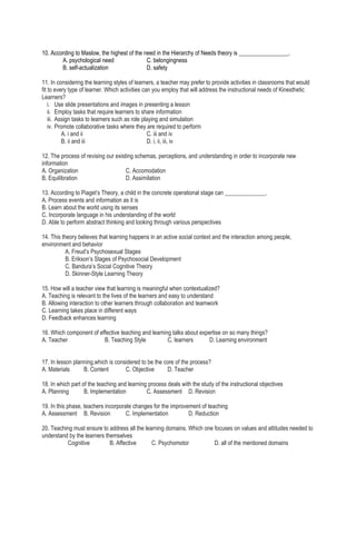 10. According to Maslow, the highest of the need in the Hierarchy of Needs theory is _________________.
A. psychological need C. belongingness
B. self-actualization D. safety
11. In considering the learning styles of learners, a teacher may prefer to provide activities in classrooms that would
fit to every type of learner. Which activities can you employ that will address the instructional needs of Kinesthetic
Learners?
i. Use slide presentations and images in presenting a lesson
ii. Employ tasks that require learners to share information
iii. Assign tasks to learners such as role playing and simulation
iv. Promote collaborative tasks where they are required to perform
A. i and ii C. iii and iv
B. ii and iii D. i, ii, iii, iv
12. The process of revising our existing schemas, perceptions, and understanding in order to incorporate new
information
A. Organization C. Accomodation
B. Equilibration D. Assimilation
13. According to Piaget’s Theory, a child in the concrete operational stage can ______________.
A. Process events and information as it is
B. Learn about the world using its senses
C. Incorporate language in his understanding of the world
D. Able to perform abstract thinking and looking through various perspectives
14. This theory believes that learning happens in an active social context and the interaction among people,
environment and behavior
A. Freud’s Psychosexual Stages
B. Erikson’s Stages of Psychosocial Development
C. Bandura’s Social Cognitive Theory
D. Skinner-Style Learning Theory
15. How will a teacher view that learning is meaningful when contextualized?
A. Teaching is relevant to the lives of the learners and easy to understand
B. Allowing interaction to other learners through collaboration and teamwork
C. Learning takes place in different ways
D. Feedback enhances learning
16. Which component of effective teaching and learning talks about expertise on so many things?
A. Teacher B. Teaching Style C. learners D. Learning environment
17. In lesson planning,which is considered to be the core of the process?
A. Materials B. Content C. Objective D. Teacher
18. In which part of the teaching and learning process deals with the study of the instructional objectives
A. Planning B. Implementation C. Assessment D. Revision
19. In this phase, teachers incorporate changes for the improvement of teaching
A. Assessment B. Revision C. Implementation D. Reduction
20. Teaching must ensure to address all the learning domains. Which one focuses on values and attitudes needed to
understand by the learners themselves
Cognitive B. Affective C. Psychomotor D. all of the mentioned domains
 