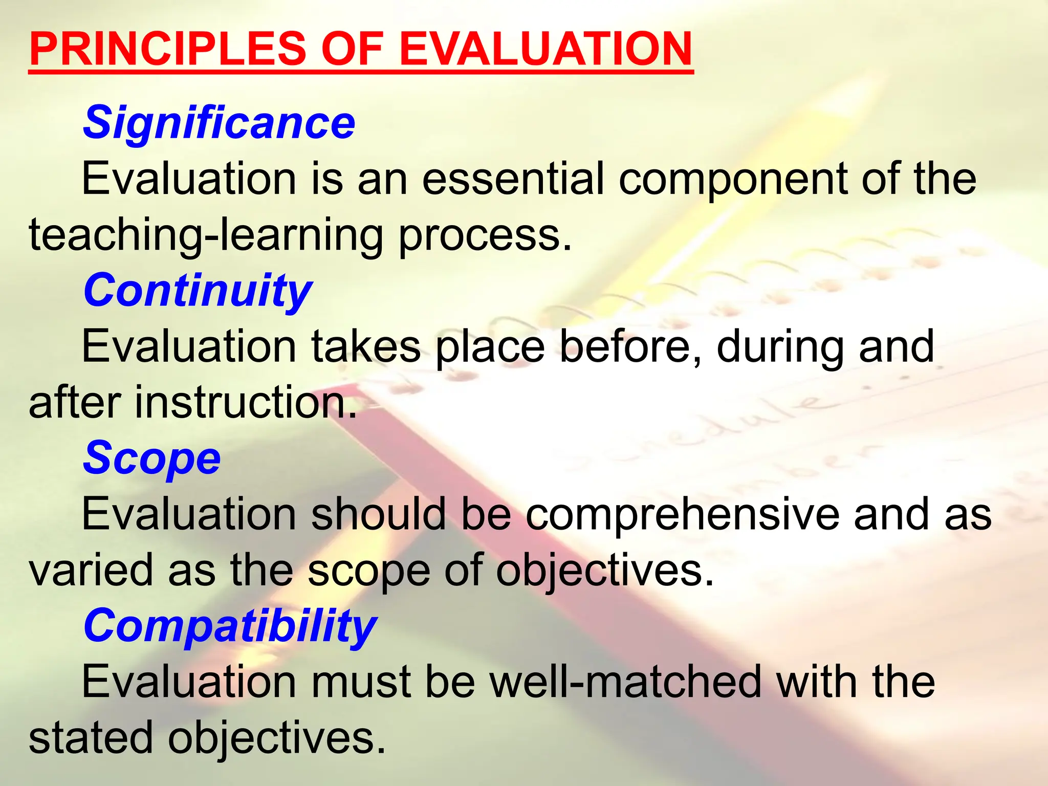 PRINCIPLES OF EVALUATION
Significance
Evaluation is an essential component of the
teaching-learning process.
Continuity
Evaluation takes place before, during and
after instruction.
Scope
Evaluation should be comprehensive and as
varied as the scope of objectives.
Compatibility
Evaluation must be well-matched with the
stated objectives.
 