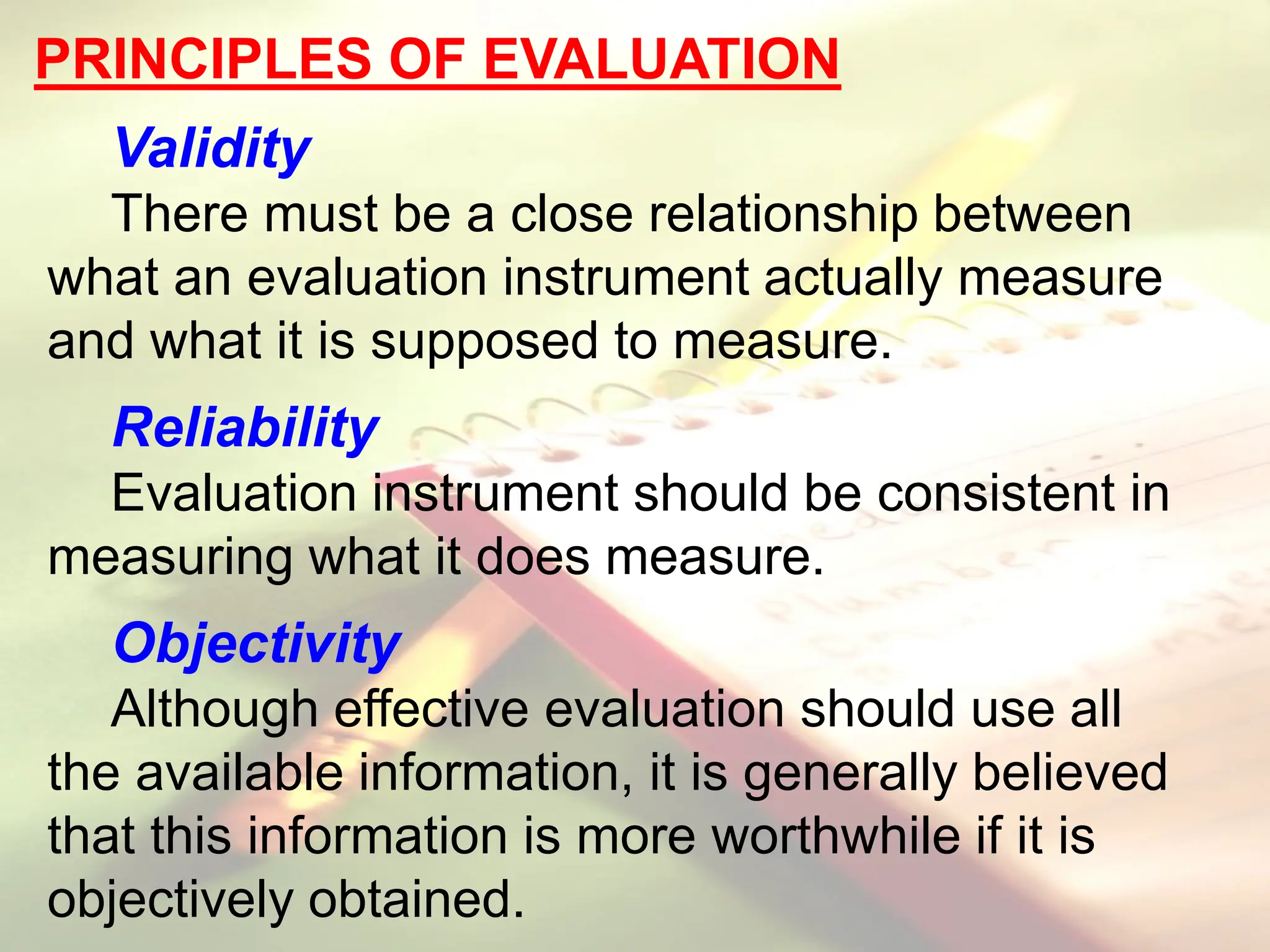 PRINCIPLES OF EVALUATION
Validity
There must be a close relationship between
what an evaluation instrument actually measure
and what it is supposed to measure.
Reliability
Evaluation instrument should be consistent in
measuring what it does measure.
Objectivity
Although effective evaluation should use all
the available information, it is generally believed
that this information is more worthwhile if it is
objectively obtained.
 