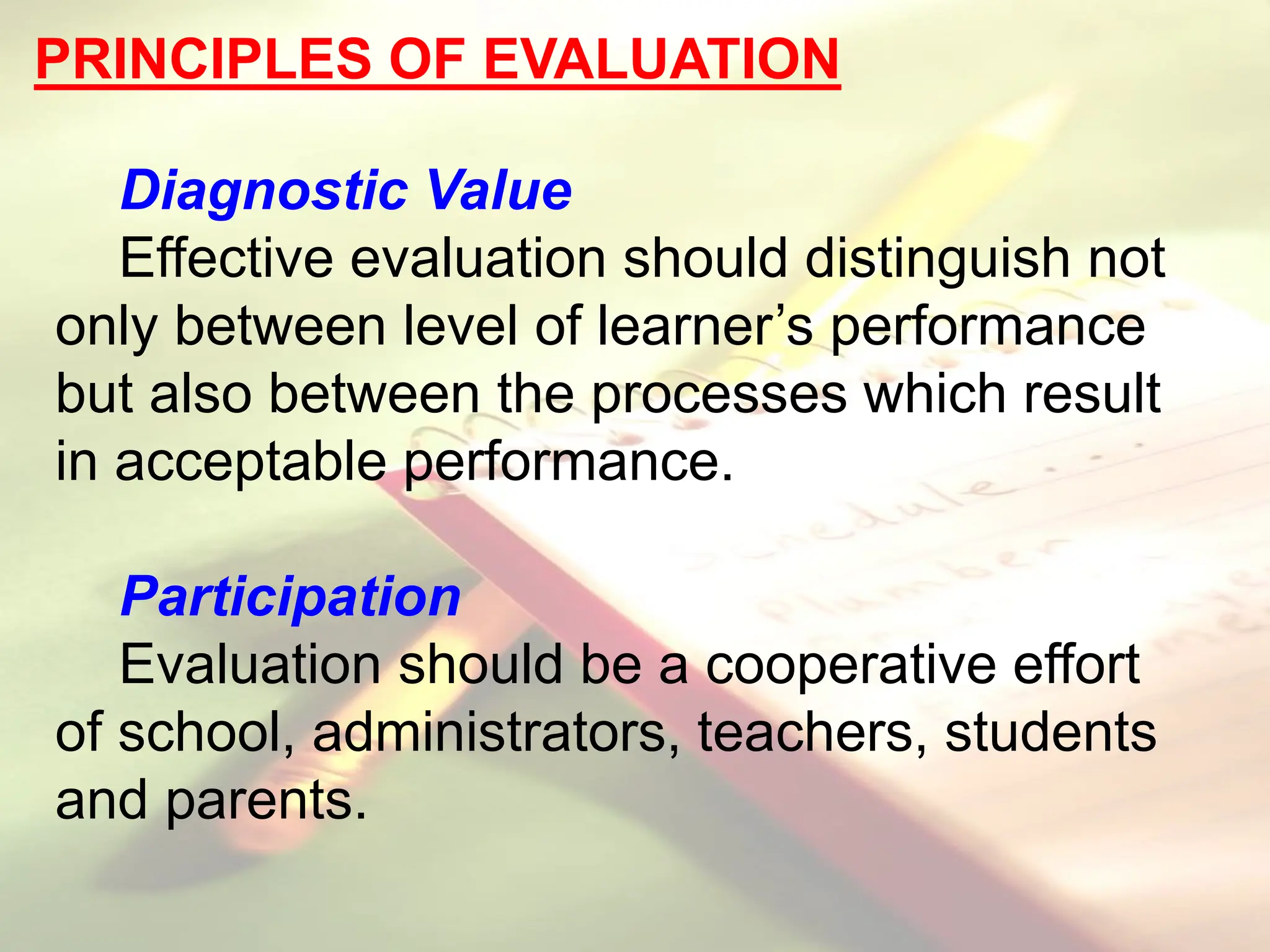 PRINCIPLES OF EVALUATION
Diagnostic Value
Effective evaluation should distinguish not
only between level of learner’s performance
but also between the processes which result
in acceptable performance.
Participation
Evaluation should be a cooperative effort
of school, administrators, teachers, students
and parents.
 
