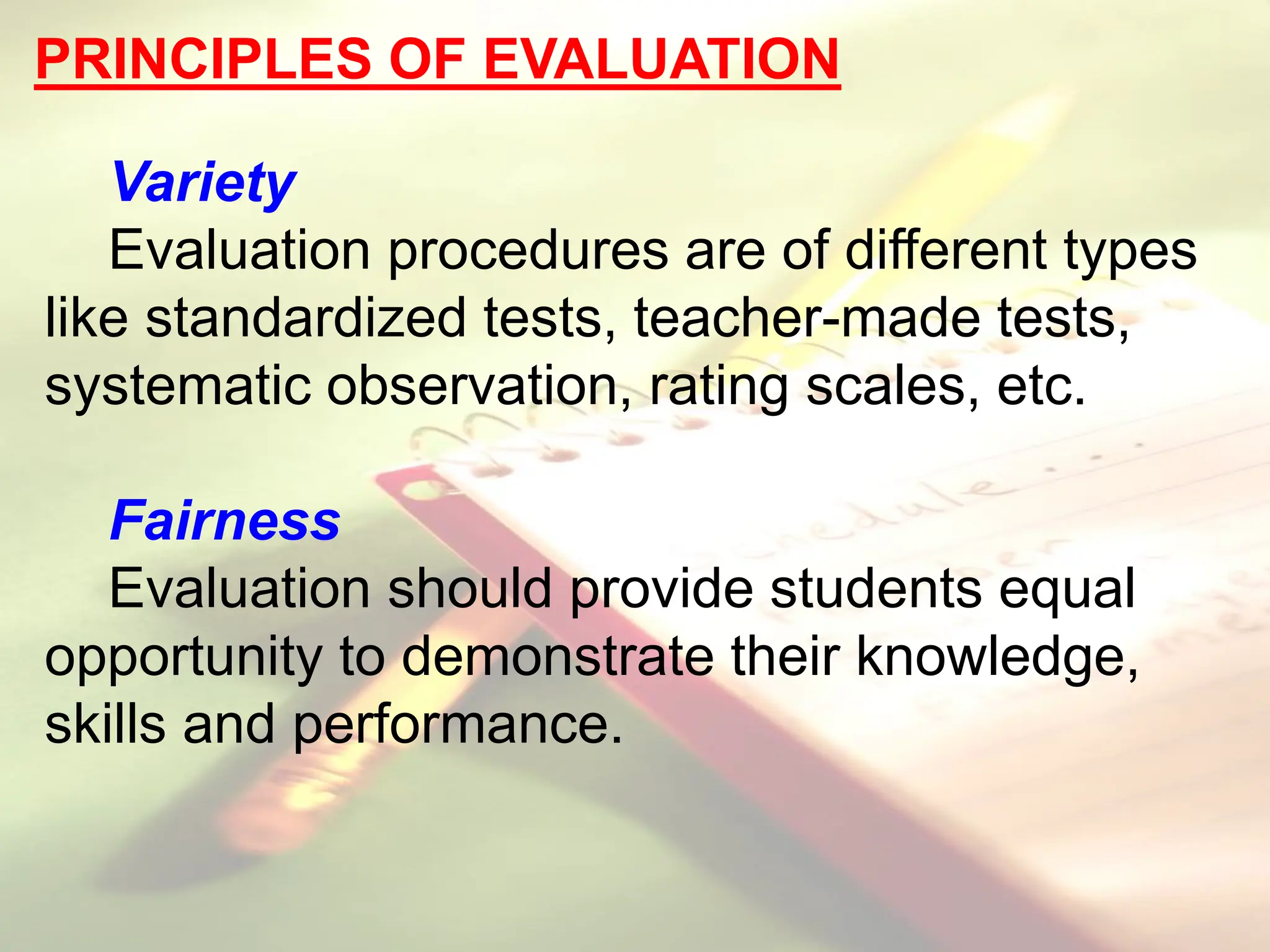 PRINCIPLES OF EVALUATION
Variety
Evaluation procedures are of different types
like standardized tests, teacher-made tests,
systematic observation, rating scales, etc.
Fairness
Evaluation should provide students equal
opportunity to demonstrate their knowledge,
skills and performance.
 