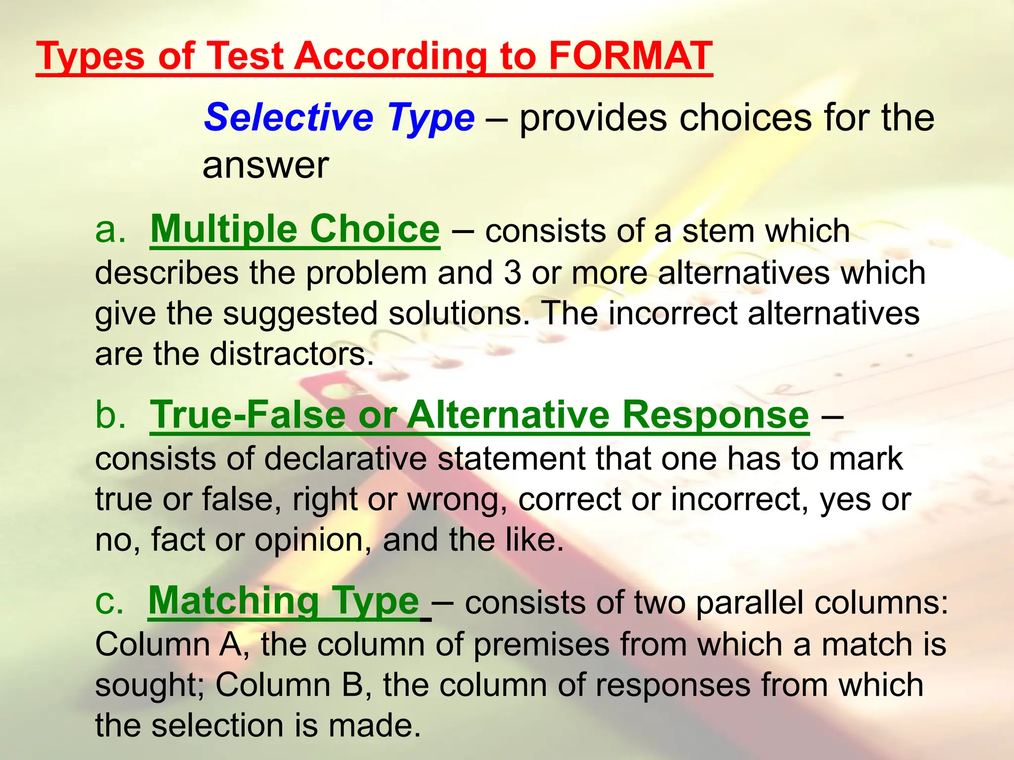 Types of Test According to FORMAT
Selective Type – provides choices for the
answer
a. Multiple Choice – consists of a stem which
describes the problem and 3 or more alternatives which
give the suggested solutions. The incorrect alternatives
are the distractors.
b. True-False or Alternative Response –
consists of declarative statement that one has to mark
true or false, right or wrong, correct or incorrect, yes or
no, fact or opinion, and the like.
c. Matching Type – consists of two parallel columns:
Column A, the column of premises from which a match is
sought; Column B, the column of responses from which
the selection is made.
 