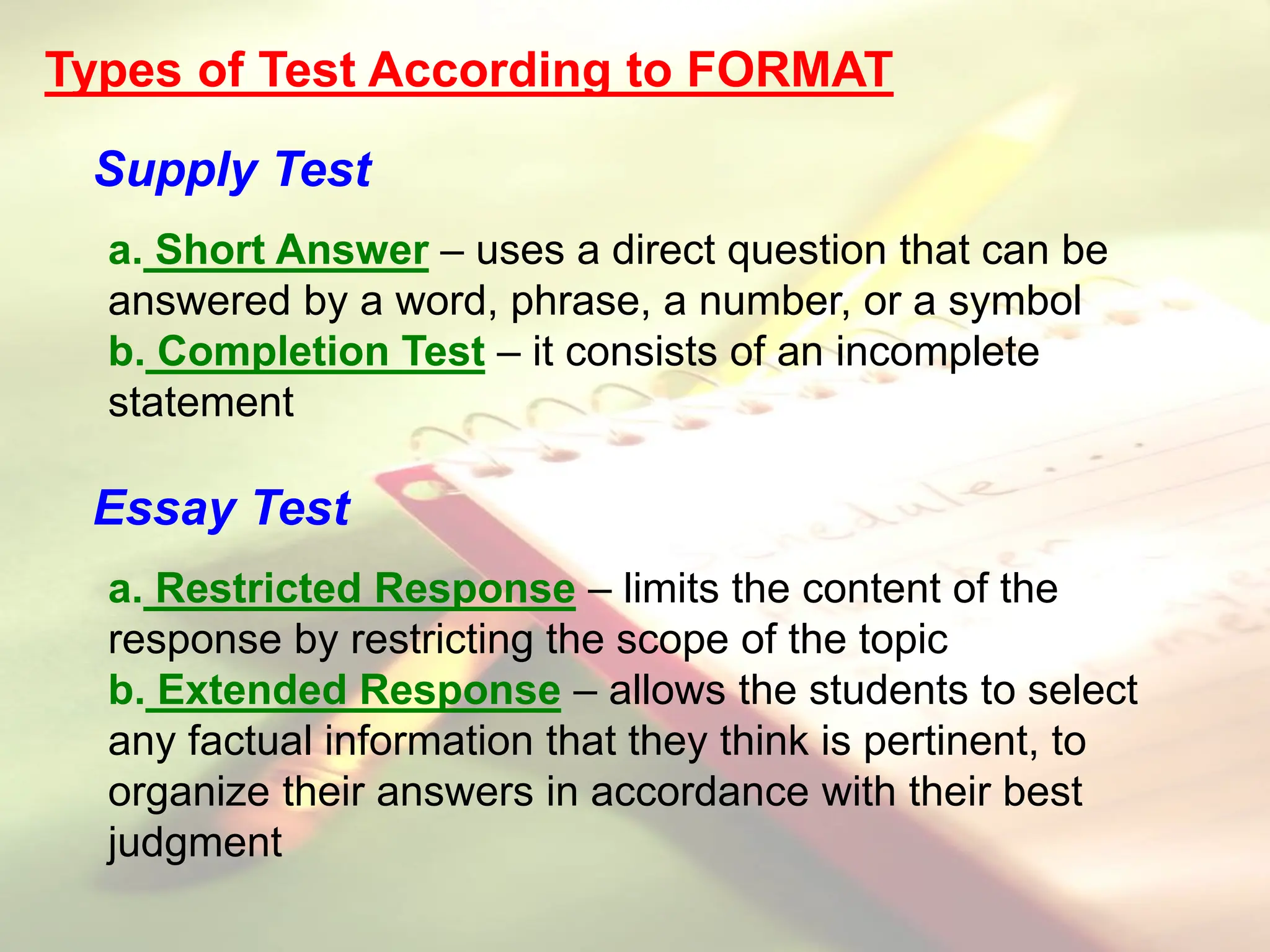 Types of Test According to FORMAT
Supply Test
a. Short Answer – uses a direct question that can be
answered by a word, phrase, a number, or a symbol
b. Completion Test – it consists of an incomplete
statement
Essay Test
a. Restricted Response – limits the content of the
response by restricting the scope of the topic
b. Extended Response – allows the students to select
any factual information that they think is pertinent, to
organize their answers in accordance with their best
judgment
 