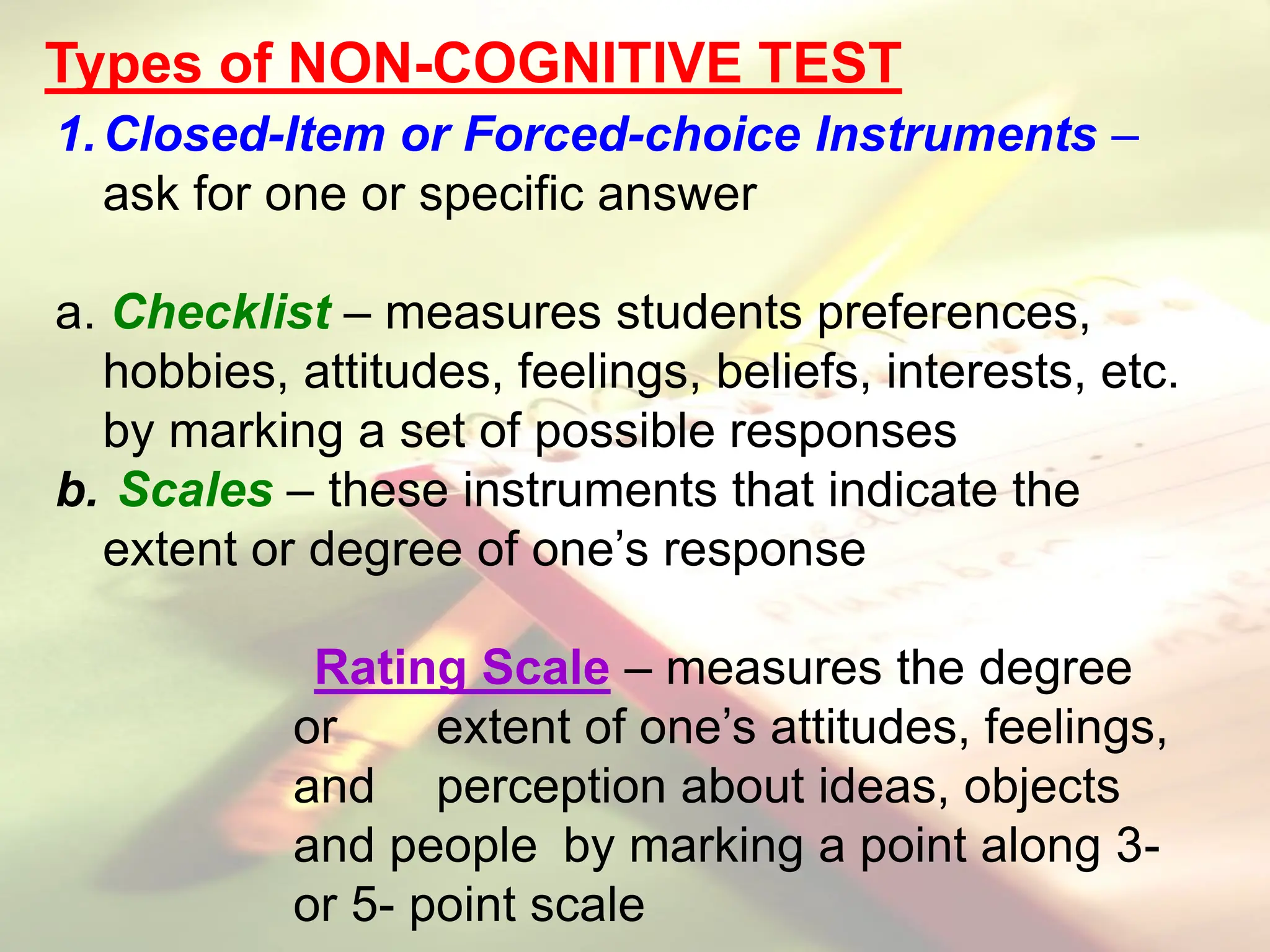 Types of NON-COGNITIVE TEST
1.Closed-Item or Forced-choice Instruments –
ask for one or specific answer
a. Checklist – measures students preferences,
hobbies, attitudes, feelings, beliefs, interests, etc.
by marking a set of possible responses
b. Scales – these instruments that indicate the
extent or degree of one’s response
Rating Scale – measures the degree
or extent of one’s attitudes, feelings,
and perception about ideas, objects
and people by marking a point along 3-
or 5- point scale
 