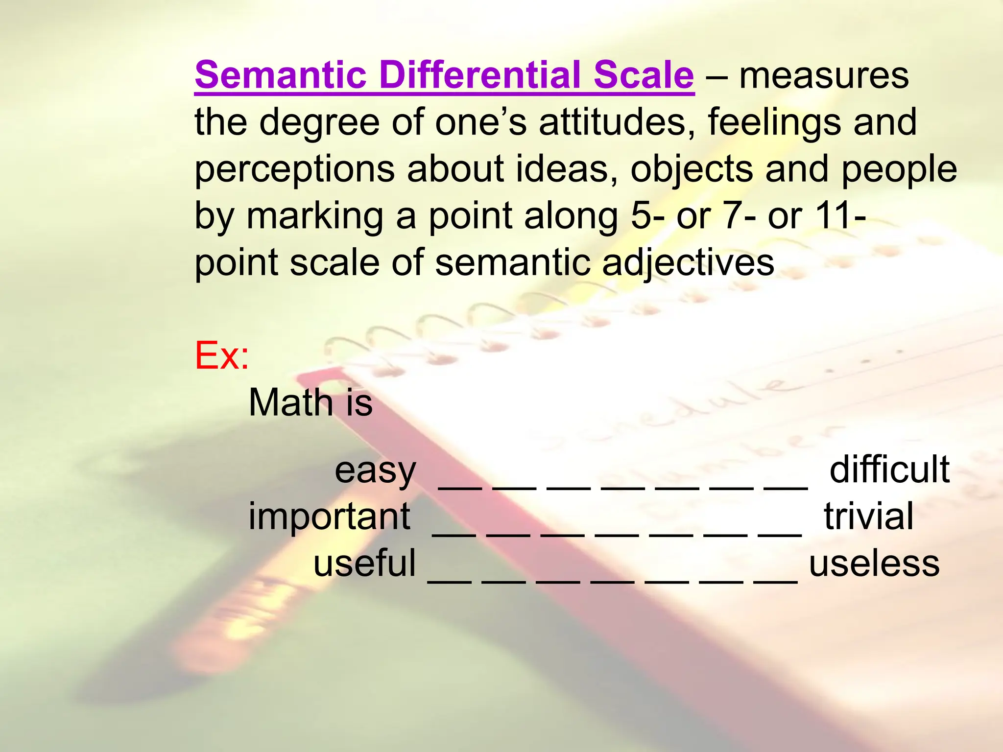 Semantic Differential Scale – measures
the degree of one’s attitudes, feelings and
perceptions about ideas, objects and people
by marking a point along 5- or 7- or 11-
point scale of semantic adjectives
Ex:
Math is
easy __ __ __ __ __ __ __ difficult
important __ __ __ __ __ __ __ trivial
useful __ __ __ __ __ __ __ useless
 