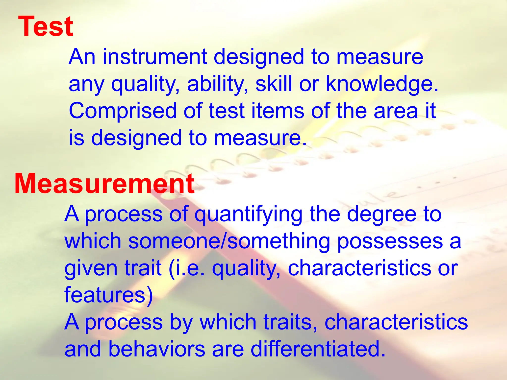 Test
An instrument designed to measure
any quality, ability, skill or knowledge.
Comprised of test items of the area it
is designed to measure.
Measurement
A process of quantifying the degree to
which someone/something possesses a
given trait (i.e. quality, characteristics or
features)
A process by which traits, characteristics
and behaviors are differentiated.
 