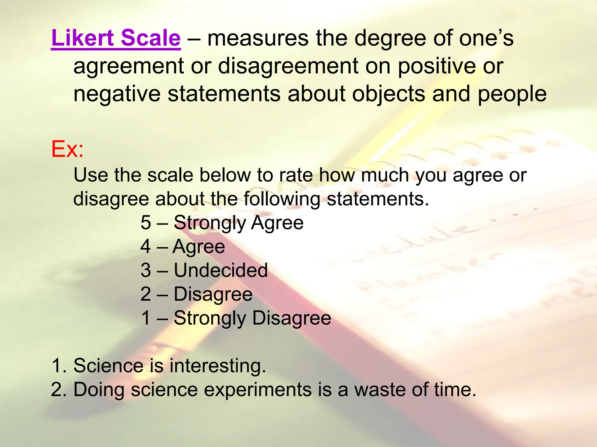 Likert Scale – measures the degree of one’s
agreement or disagreement on positive or
negative statements about objects and people
Ex:
Use the scale below to rate how much you agree or
disagree about the following statements.
5 – Strongly Agree
4 – Agree
3 – Undecided
2 – Disagree
1 – Strongly Disagree
1. Science is interesting.
2. Doing science experiments is a waste of time.
 