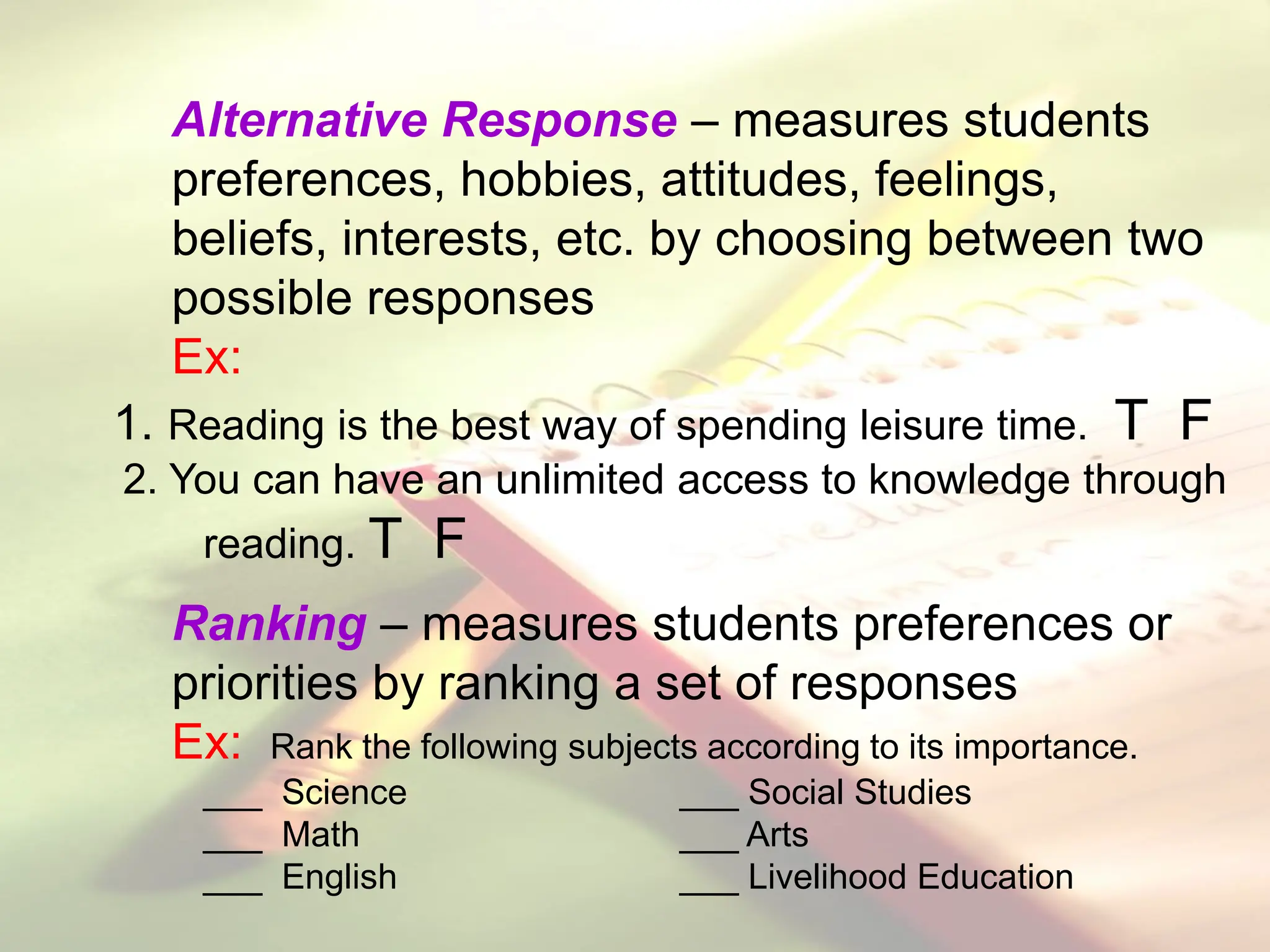 Alternative Response – measures students
preferences, hobbies, attitudes, feelings,
beliefs, interests, etc. by choosing between two
possible responses
Ex:
1. Reading is the best way of spending leisure time. T F
2. You can have an unlimited access to knowledge through
reading. T F
Ranking – measures students preferences or
priorities by ranking a set of responses
Ex: Rank the following subjects according to its importance.
___ Science ___ Social Studies
___ Math ___ Arts
___ English ___ Livelihood Education
 