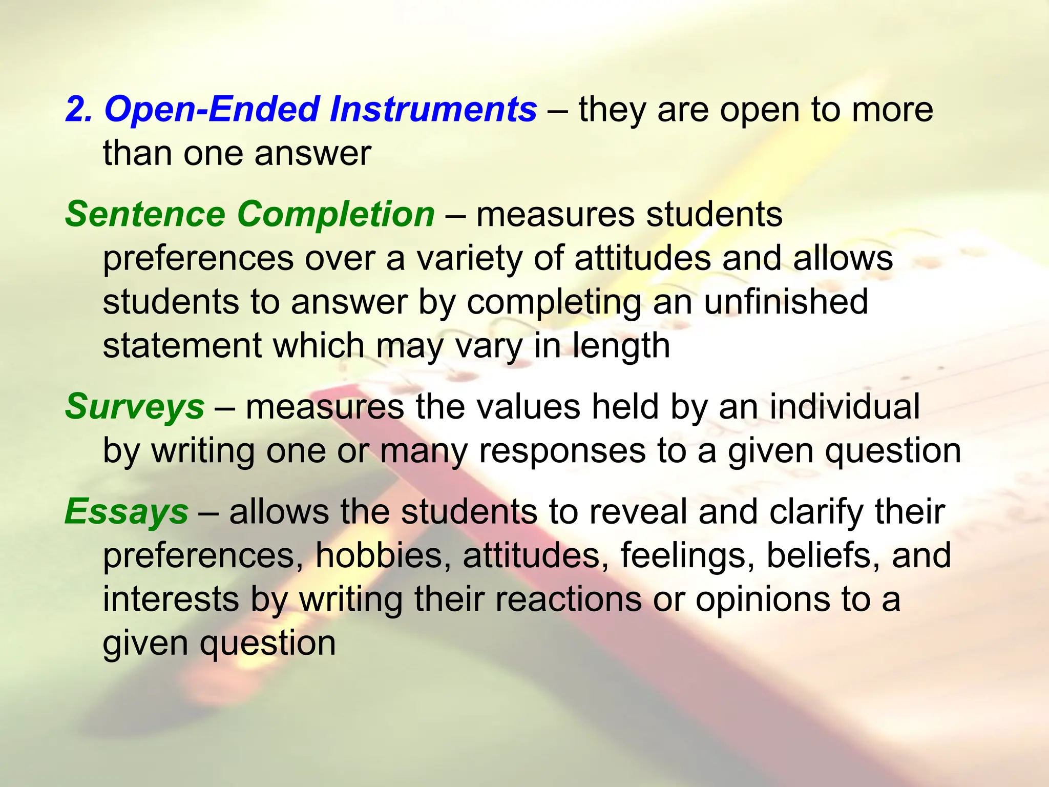 2. Open-Ended Instruments – they are open to more
than one answer
Sentence Completion – measures students
preferences over a variety of attitudes and allows
students to answer by completing an unfinished
statement which may vary in length
Surveys – measures the values held by an individual
by writing one or many responses to a given question
Essays – allows the students to reveal and clarify their
preferences, hobbies, attitudes, feelings, beliefs, and
interests by writing their reactions or opinions to a
given question
 