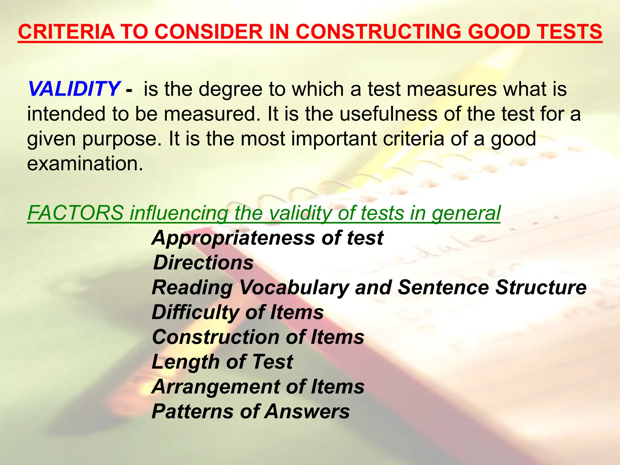 CRITERIA TO CONSIDER IN CONSTRUCTING GOOD TESTS
VALIDITY - is the degree to which a test measures what is
intended to be measured. It is the usefulness of the test for a
given purpose. It is the most important criteria of a good
examination.
FACTORS influencing the validity of tests in general
Appropriateness of test
Directions
Reading Vocabulary and Sentence Structure
Difficulty of Items
Construction of Items
Length of Test
Arrangement of Items
Patterns of Answers
 