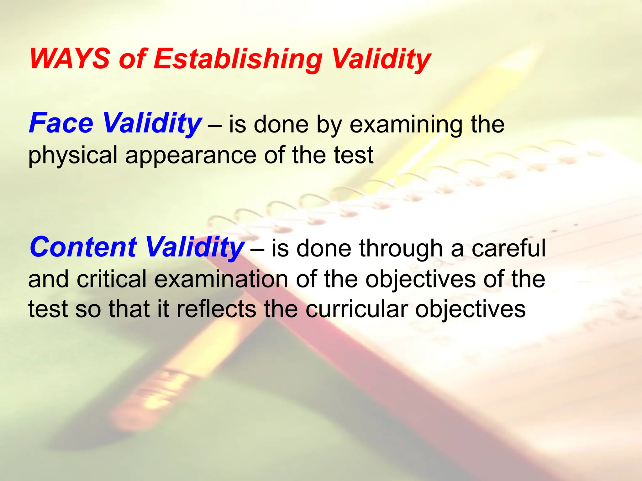 WAYS of Establishing Validity
Face Validity – is done by examining the
physical appearance of the test
Content Validity – is done through a careful
and critical examination of the objectives of the
test so that it reflects the curricular objectives
 