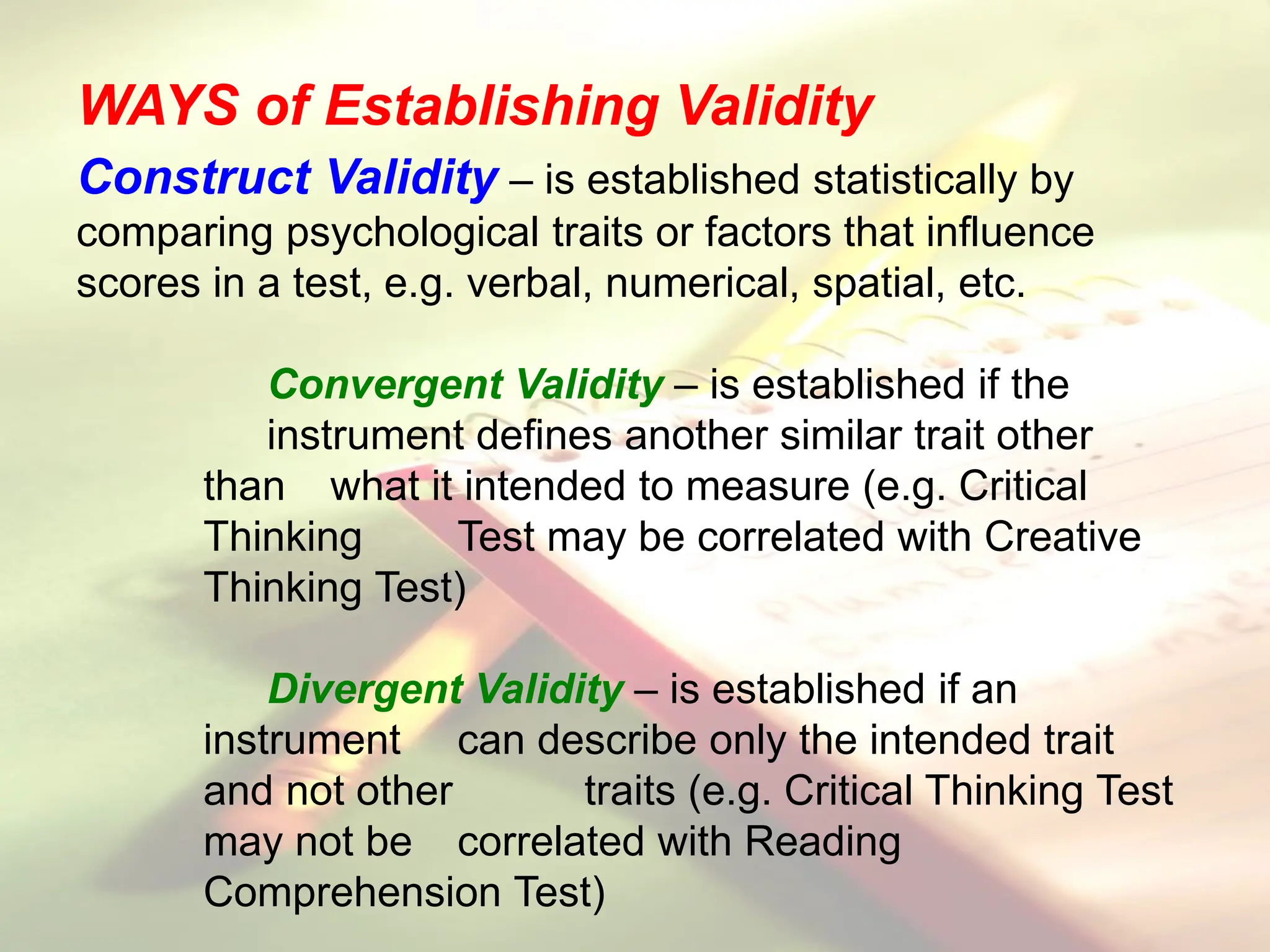 Construct Validity – is established statistically by
comparing psychological traits or factors that influence
scores in a test, e.g. verbal, numerical, spatial, etc.
Convergent Validity – is established if the
instrument defines another similar trait other
than what it intended to measure (e.g. Critical
Thinking Test may be correlated with Creative
Thinking Test)
Divergent Validity – is established if an
instrument can describe only the intended trait
and not other traits (e.g. Critical Thinking Test
may not be correlated with Reading
Comprehension Test)
WAYS of Establishing Validity
 
