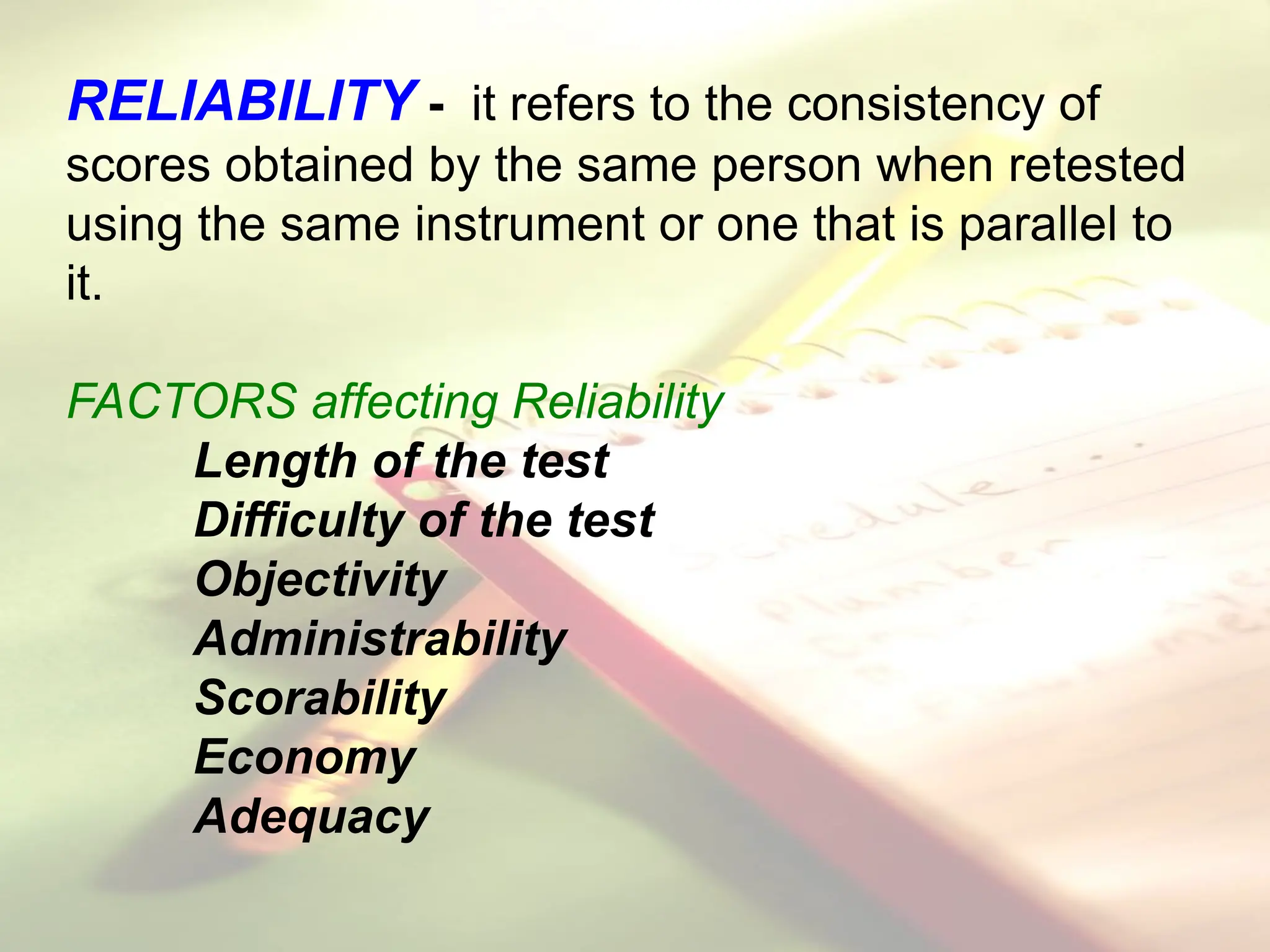 RELIABILITY - it refers to the consistency of
scores obtained by the same person when retested
using the same instrument or one that is parallel to
it.
FACTORS affecting Reliability
Length of the test
Difficulty of the test
Objectivity
Administrability
Scorability
Economy
Adequacy
 