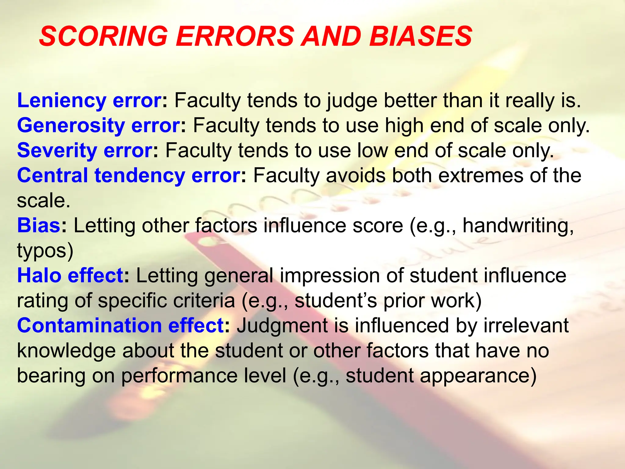 SCORING ERRORS AND BIASES
Leniency error: Faculty tends to judge better than it really is.
Generosity error: Faculty tends to use high end of scale only.
Severity error: Faculty tends to use low end of scale only.
Central tendency error: Faculty avoids both extremes of the
scale.
Bias: Letting other factors influence score (e.g., handwriting,
typos)
Halo effect: Letting general impression of student influence
rating of specific criteria (e.g., student’s prior work)
Contamination effect: Judgment is influenced by irrelevant
knowledge about the student or other factors that have no
bearing on performance level (e.g., student appearance)
 