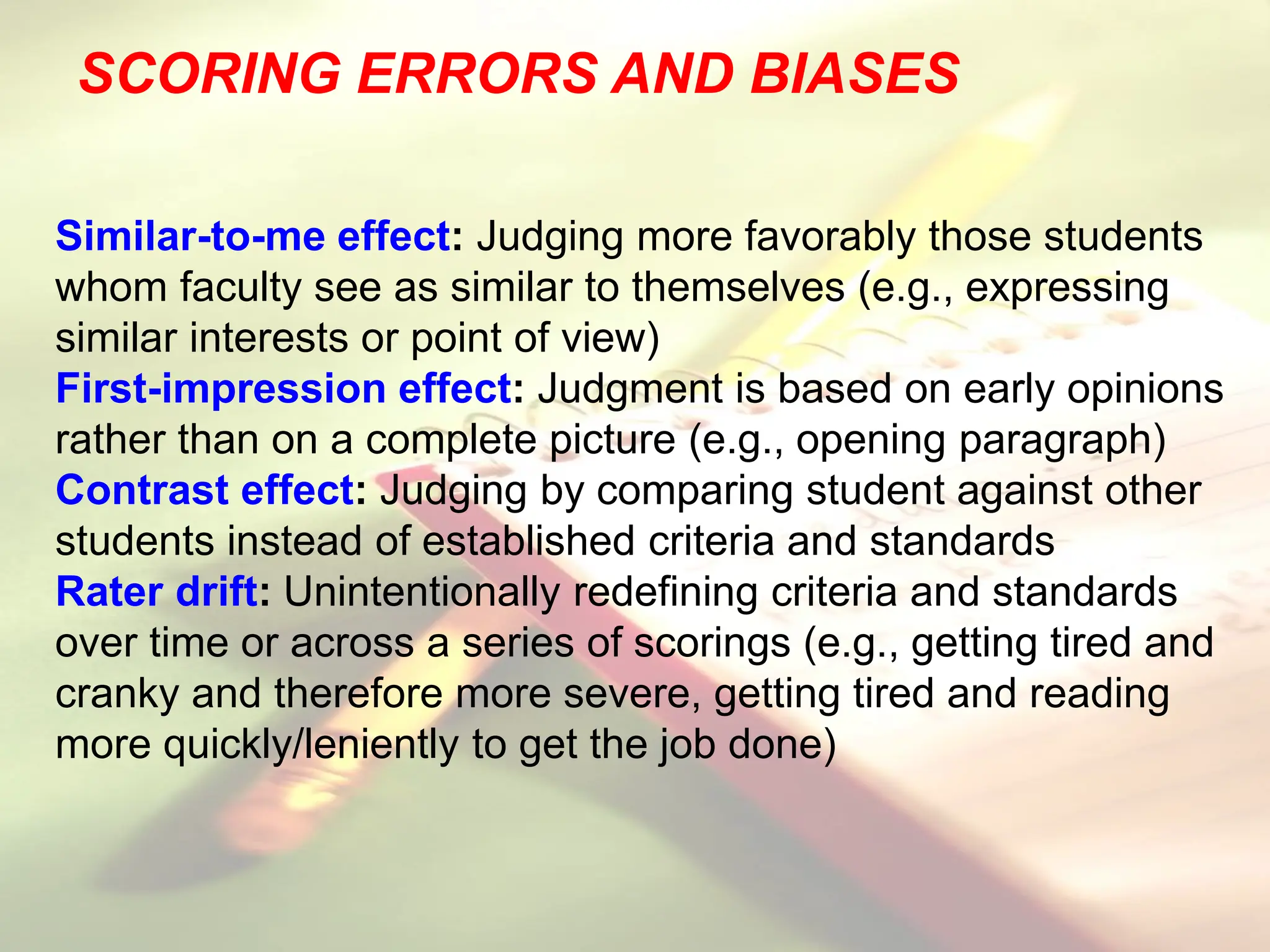 SCORING ERRORS AND BIASES
Similar-to-me effect: Judging more favorably those students
whom faculty see as similar to themselves (e.g., expressing
similar interests or point of view)
First-impression effect: Judgment is based on early opinions
rather than on a complete picture (e.g., opening paragraph)
Contrast effect: Judging by comparing student against other
students instead of established criteria and standards
Rater drift: Unintentionally redefining criteria and standards
over time or across a series of scorings (e.g., getting tired and
cranky and therefore more severe, getting tired and reading
more quickly/leniently to get the job done)
 