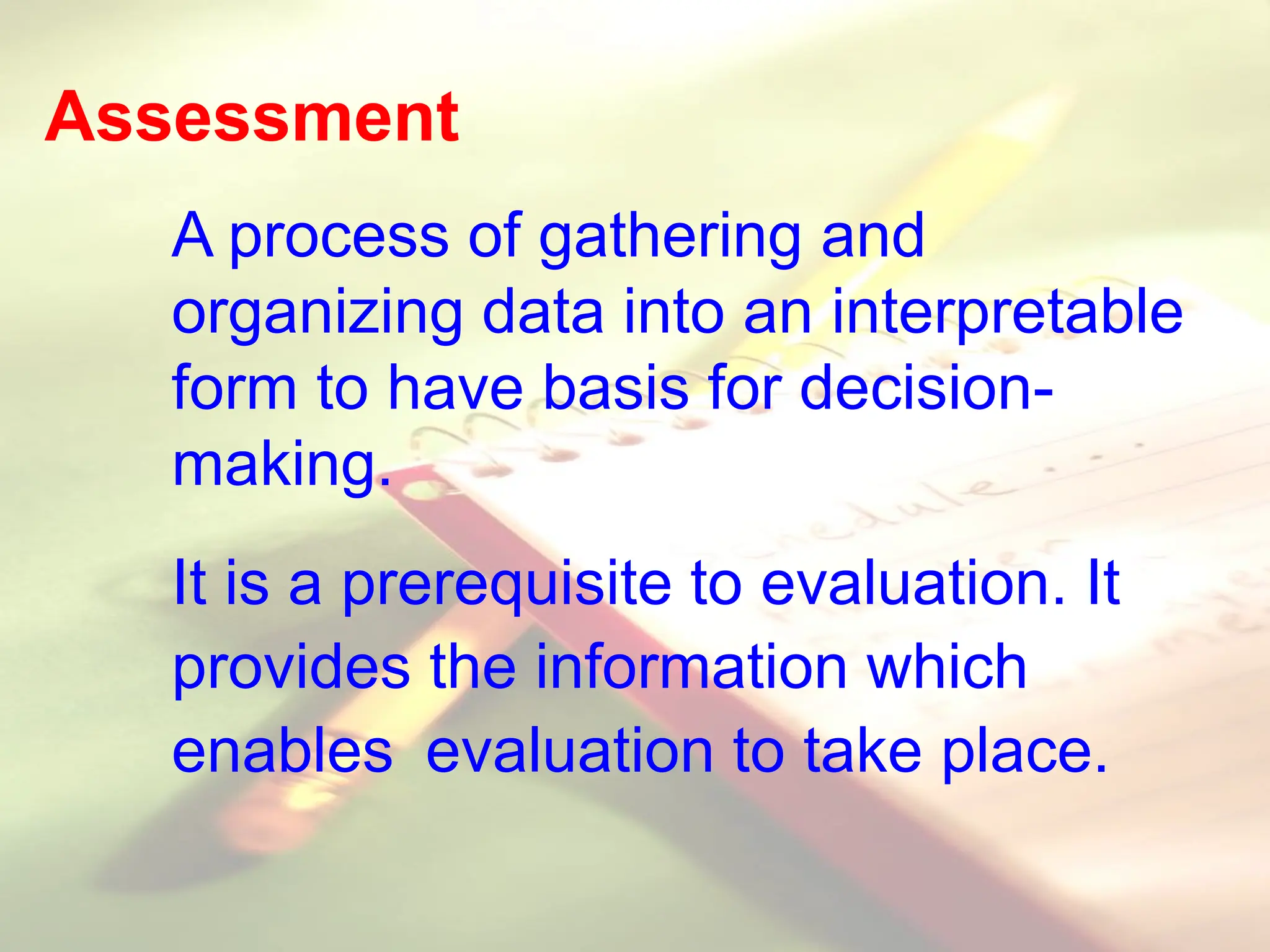 Assessment
A process of gathering and
organizing data into an interpretable
form to have basis for decision-
making.
It is a prerequisite to evaluation. It
provides the information which
enables evaluation to take place.
 