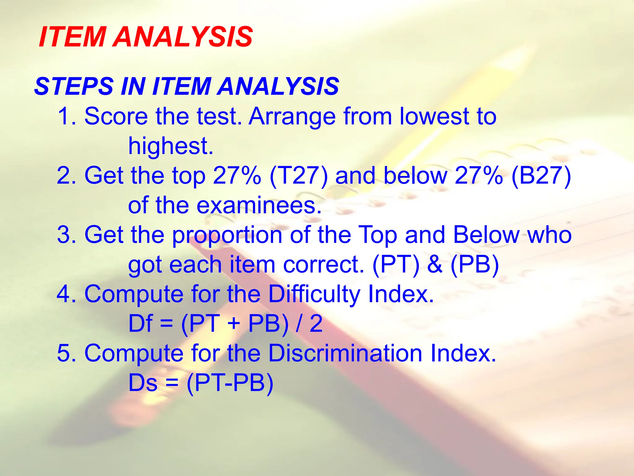 ITEM ANALYSIS
STEPS IN ITEM ANALYSIS
1. Score the test. Arrange from lowest to
highest.
2. Get the top 27% (T27) and below 27% (B27)
of the examinees.
3. Get the proportion of the Top and Below who
got each item correct. (PT) & (PB)
4. Compute for the Difficulty Index.
Df = (PT + PB) / 2
5. Compute for the Discrimination Index.
Ds = (PT-PB)
 
