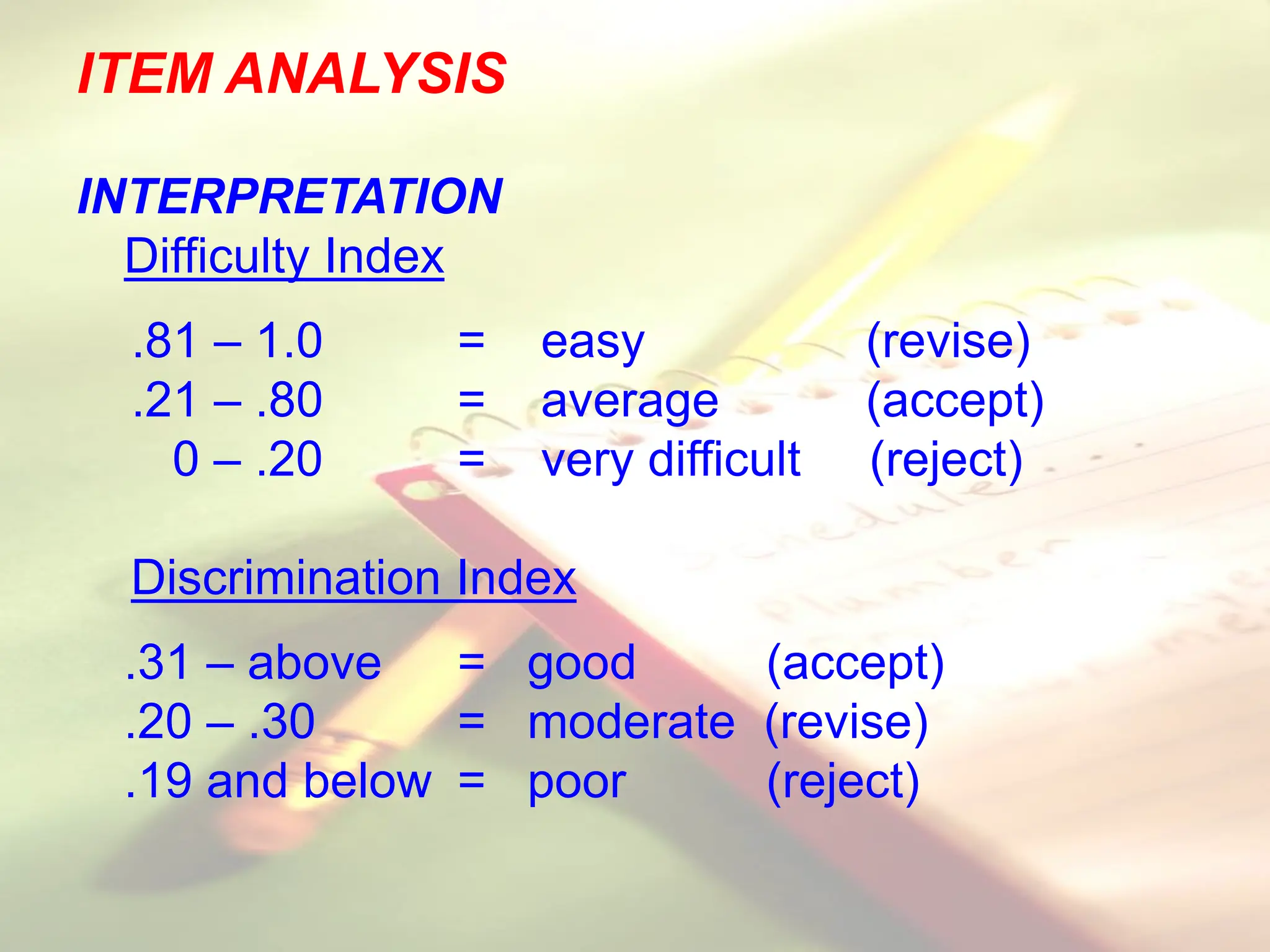 ITEM ANALYSIS
INTERPRETATION
Difficulty Index
.81 – 1.0 = easy (revise)
.21 – .80 = average (accept)
0 – .20 = very difficult (reject)
Discrimination Index
.31 – above = good (accept)
.20 – .30 = moderate (revise)
.19 and below = poor (reject)
 