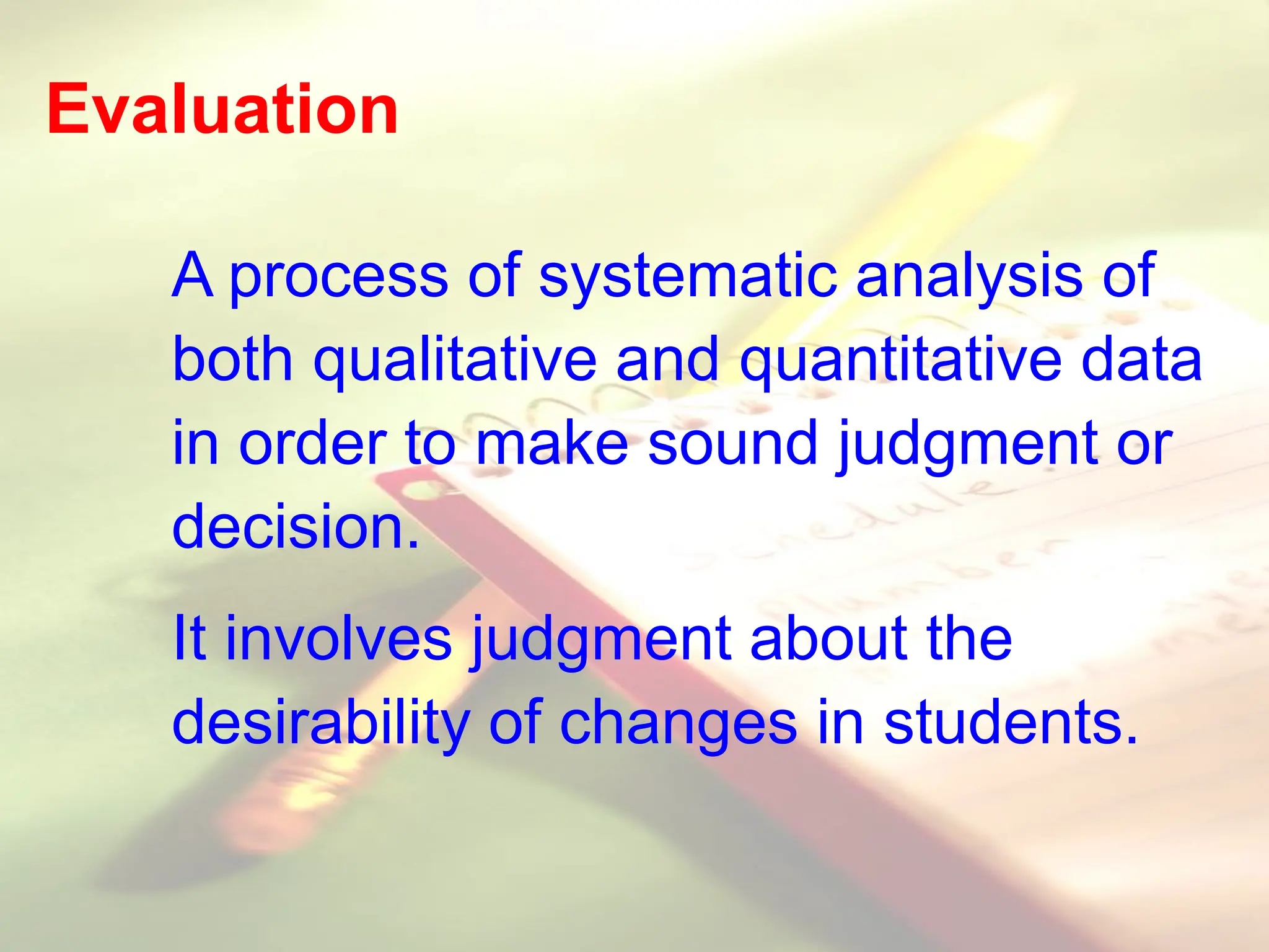 Evaluation
A process of systematic analysis of
both qualitative and quantitative data
in order to make sound judgment or
decision.
It involves judgment about the
desirability of changes in students.
 