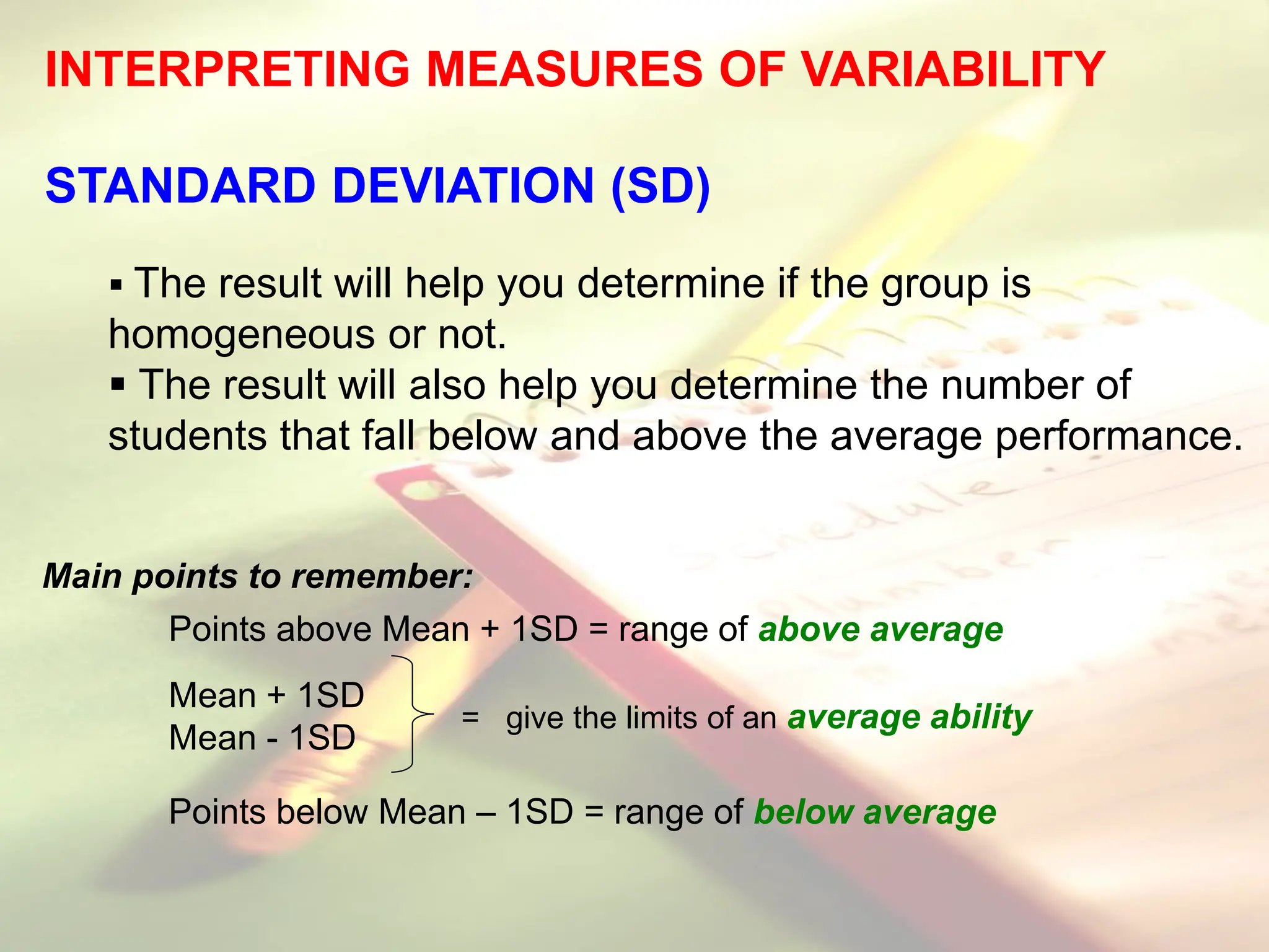 INTERPRETING MEASURES OF VARIABILITY
STANDARD DEVIATION (SD)
 The result will help you determine if the group is
homogeneous or not.
 The result will also help you determine the number of
students that fall below and above the average performance.
Main points to remember:
Points above Mean + 1SD = range of above average
Mean + 1SD
Mean - 1SD
Points below Mean – 1SD = range of below average
= give the limits of an average ability
 