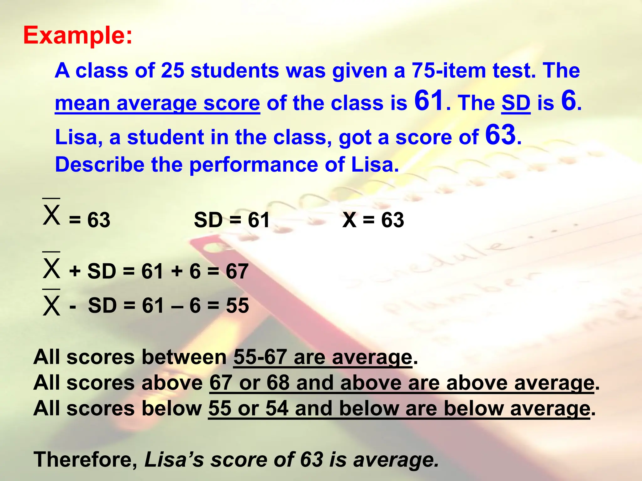 Example:
A class of 25 students was given a 75-item test. The
mean average score of the class is 61. The SD is 6.
Lisa, a student in the class, got a score of 63.
Describe the performance of Lisa.
= 63 SD = 61 X = 63
+ SD = 61 + 6 = 67
- SD = 61 – 6 = 55
All scores between 55-67 are average.
All scores above 67 or 68 and above are above average.
All scores below 55 or 54 and below are below average.
Therefore, Lisa’s score of 63 is average.
X
X
X
 