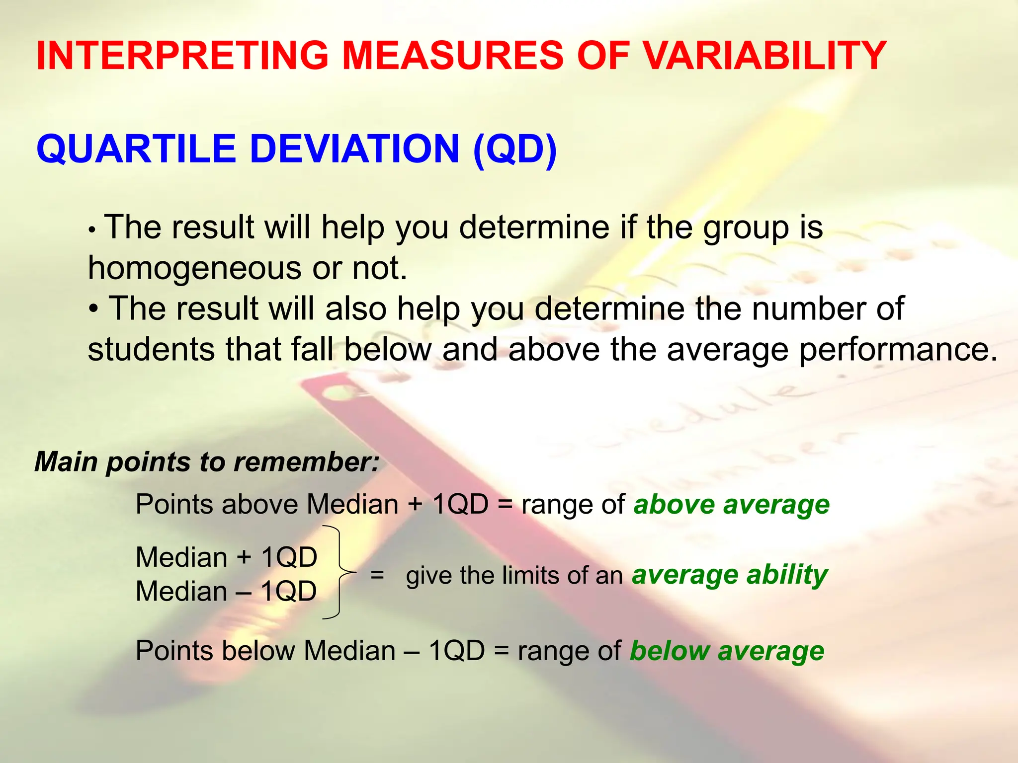 INTERPRETING MEASURES OF VARIABILITY
QUARTILE DEVIATION (QD)
• The result will help you determine if the group is
homogeneous or not.
• The result will also help you determine the number of
students that fall below and above the average performance.
Main points to remember:
Points above Median + 1QD = range of above average
Median + 1QD
Median – 1QD
Points below Median – 1QD = range of below average
= give the limits of an average ability
 