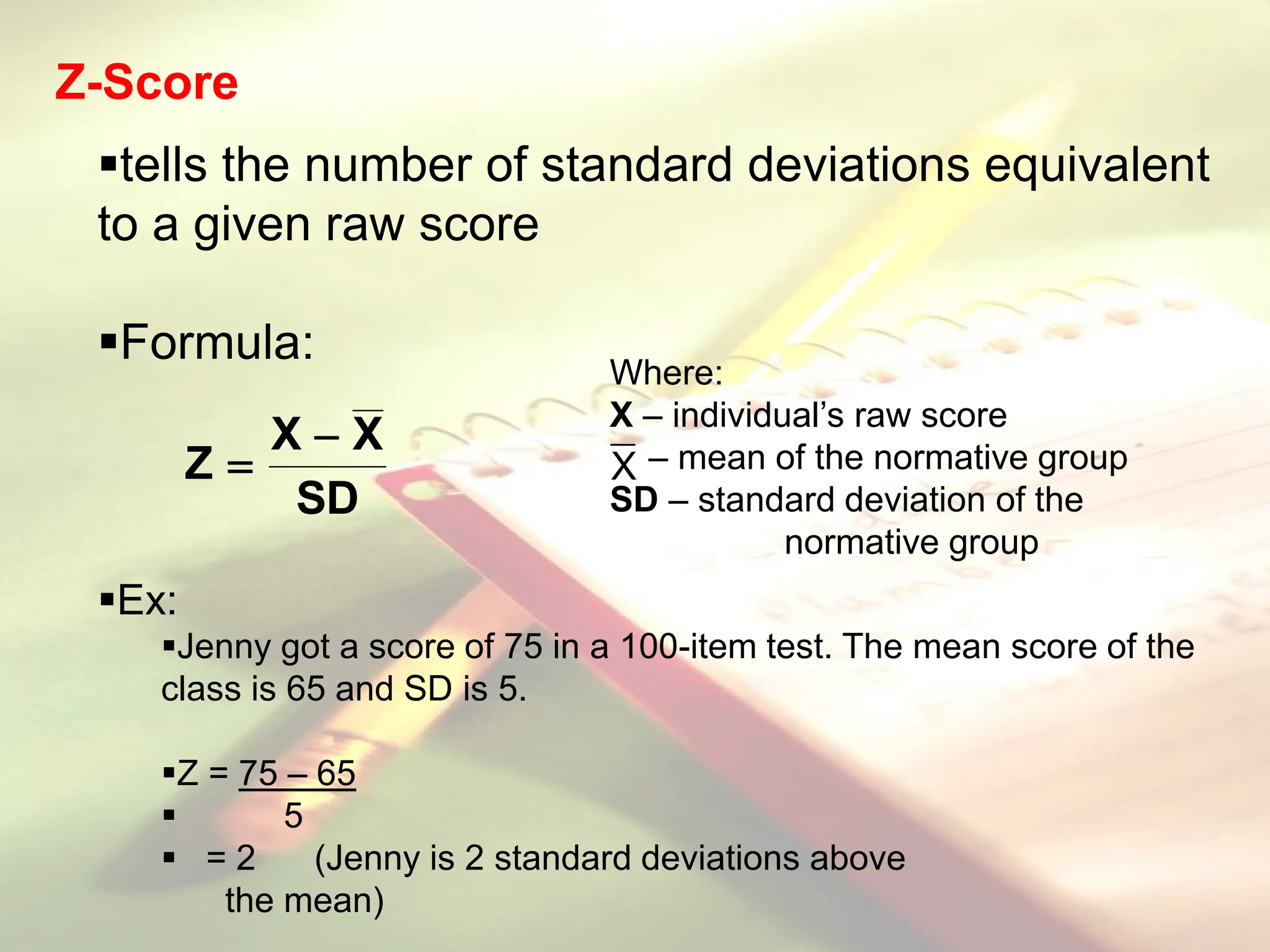 Z-Score
tells the number of standard deviations equivalent
to a given raw score
Formula:
Ex:
Jenny got a score of 75 in a 100-item test. The mean score of the
class is 65 and SD is 5.
Z = 75 – 65
 5
 = 2 (Jenny is 2 standard deviations above
the mean)
Where:
X – individual’s raw score
– mean of the normative group
SD – standard deviation of the
normative group
X
SD
X
X
Z


 