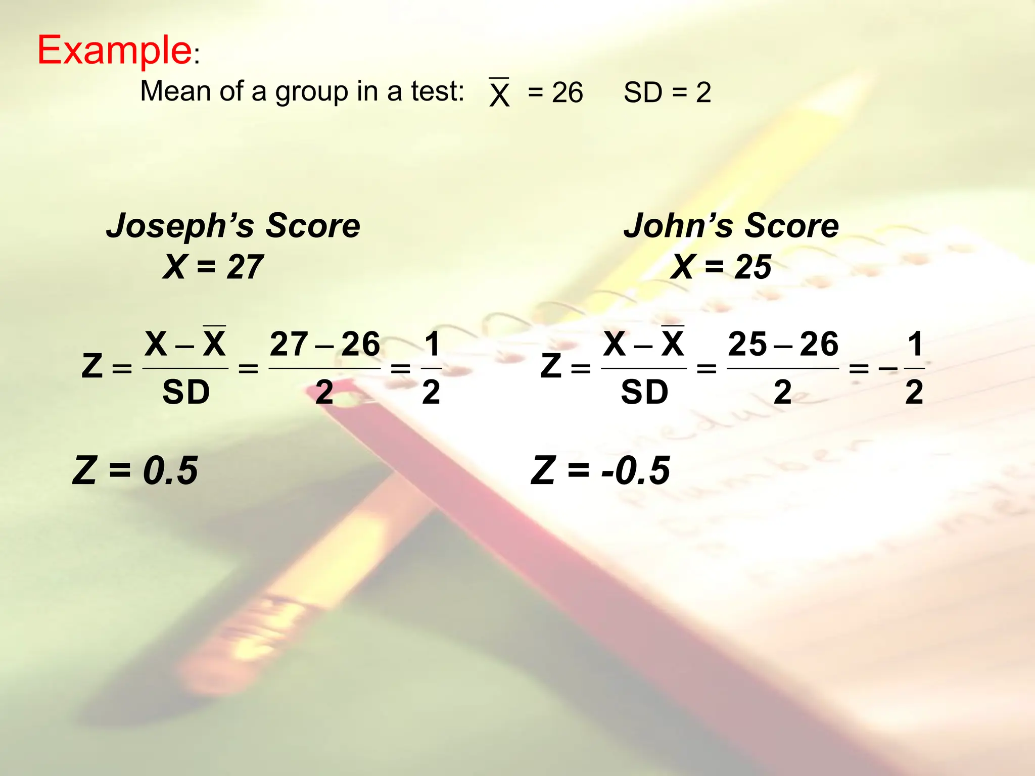 Example:
Mean of a group in a test: X = 26 SD = 2
2
1
2
26
27
SD
X
X
Z 




2
1
2
26
25
SD
X
X
Z 





Z = 0.5 Z = -0.5
Joseph’s Score John’s Score
X = 27 X = 25
 