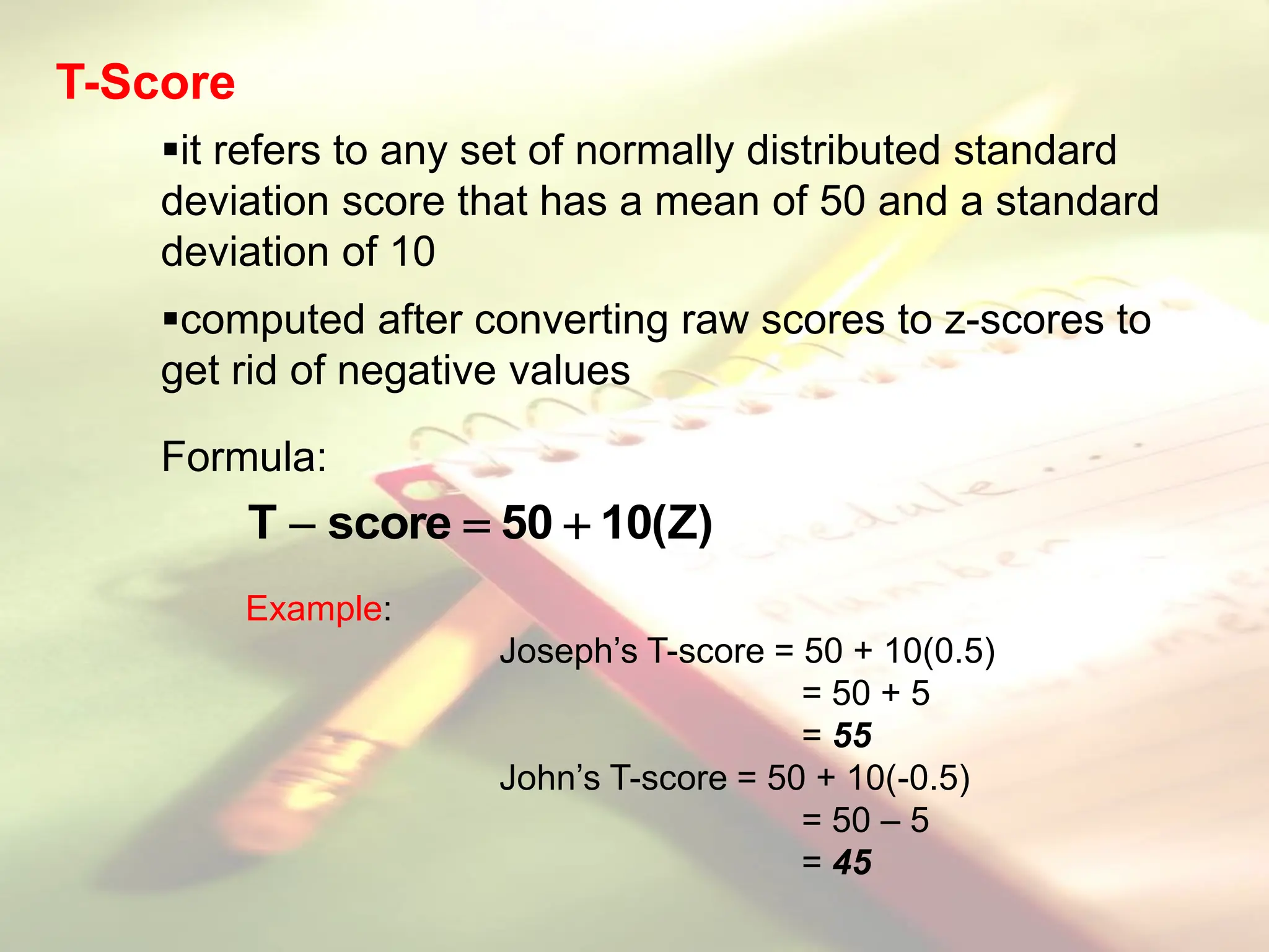 it refers to any set of normally distributed standard
deviation score that has a mean of 50 and a standard
deviation of 10
computed after converting raw scores to z-scores to
get rid of negative values
Formula:
)
Z
(
10
50
score
T 


Example:
Joseph’s T-score = 50 + 10(0.5)
= 50 + 5
= 55
John’s T-score = 50 + 10(-0.5)
= 50 – 5
= 45
T-Score
 