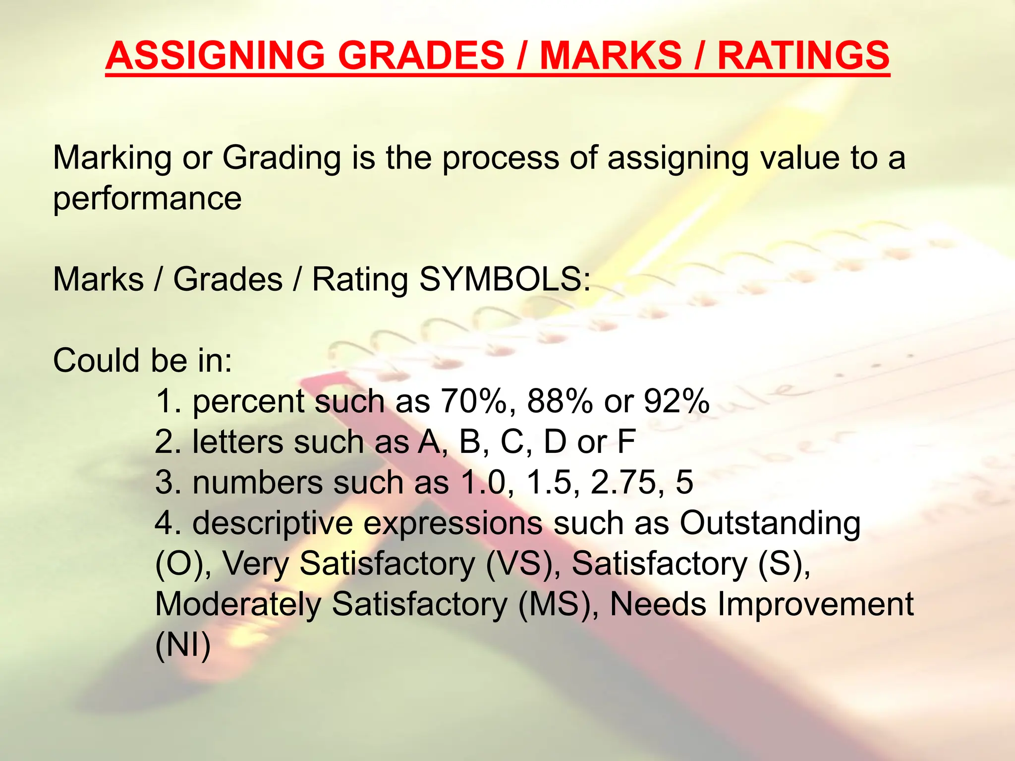 ASSIGNING GRADES / MARKS / RATINGS
Marking or Grading is the process of assigning value to a
performance
Marks / Grades / Rating SYMBOLS:
Could be in:
1. percent such as 70%, 88% or 92%
2. letters such as A, B, C, D or F
3. numbers such as 1.0, 1.5, 2.75, 5
4. descriptive expressions such as Outstanding
(O), Very Satisfactory (VS), Satisfactory (S),
Moderately Satisfactory (MS), Needs Improvement
(NI)
 