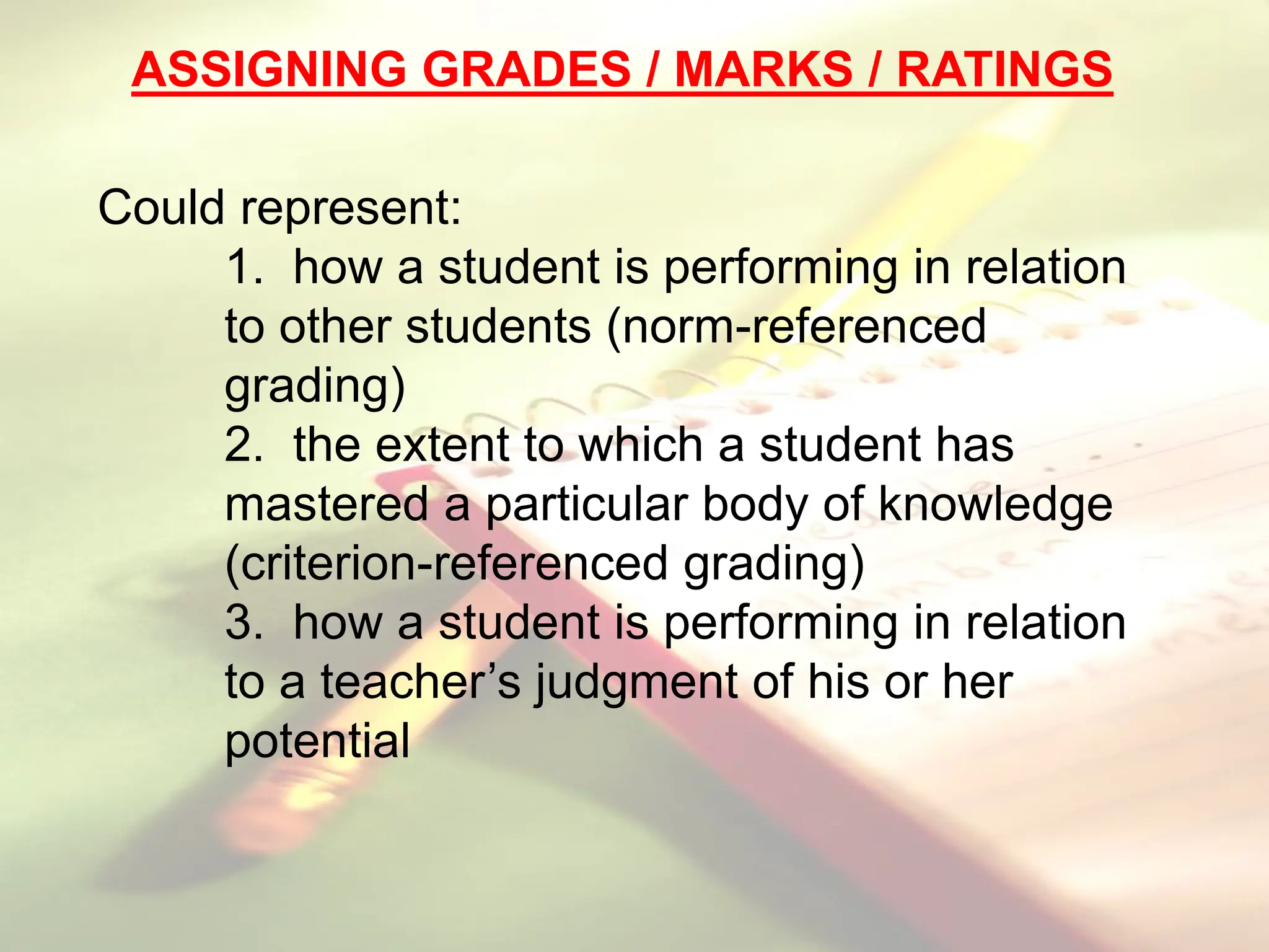 ASSIGNING GRADES / MARKS / RATINGS
Could represent:
1. how a student is performing in relation
to other students (norm-referenced
grading)
2. the extent to which a student has
mastered a particular body of knowledge
(criterion-referenced grading)
3. how a student is performing in relation
to a teacher’s judgment of his or her
potential
 