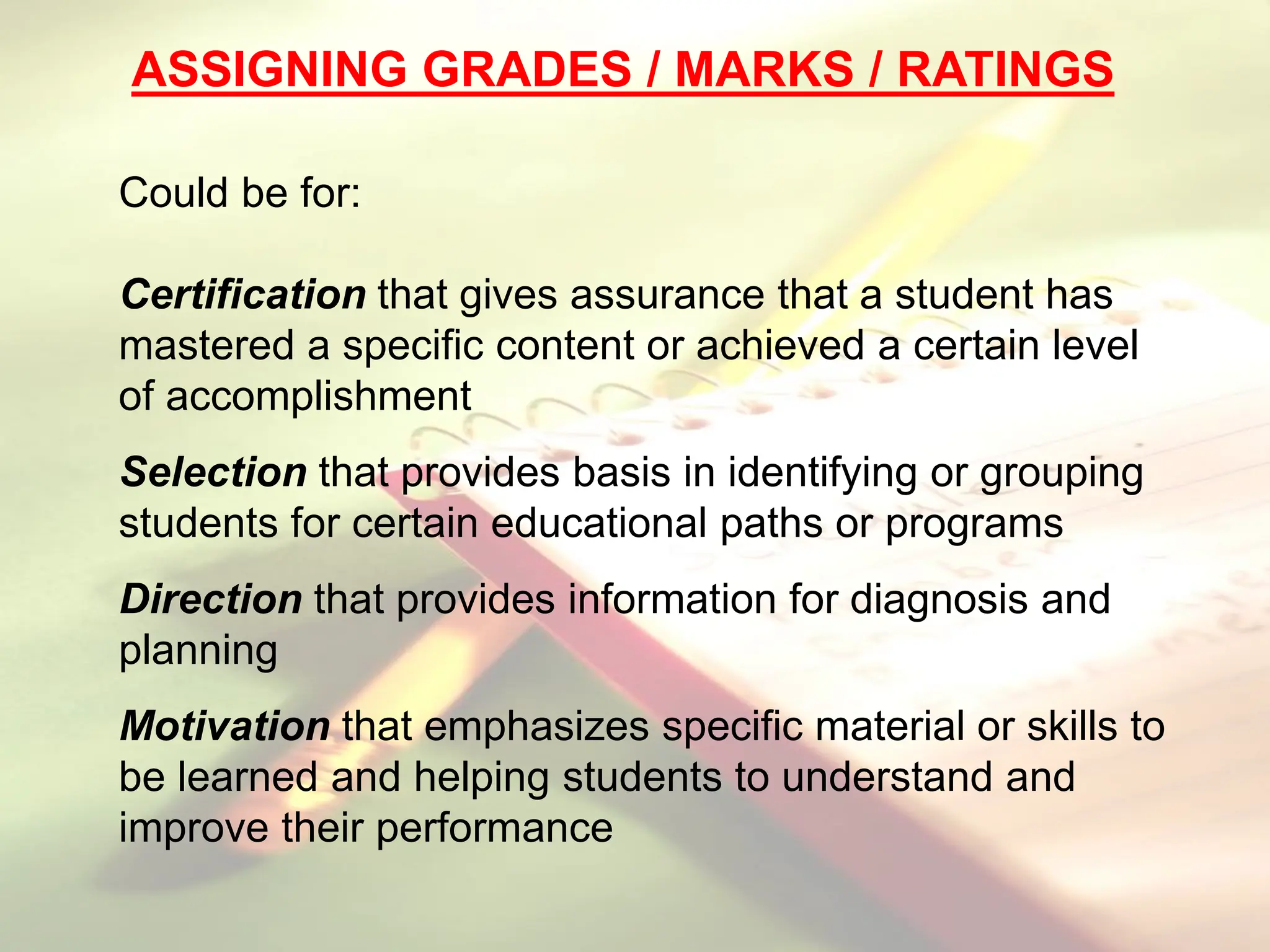 ASSIGNING GRADES / MARKS / RATINGS
Could be for:
Certification that gives assurance that a student has
mastered a specific content or achieved a certain level
of accomplishment
Selection that provides basis in identifying or grouping
students for certain educational paths or programs
Direction that provides information for diagnosis and
planning
Motivation that emphasizes specific material or skills to
be learned and helping students to understand and
improve their performance
 