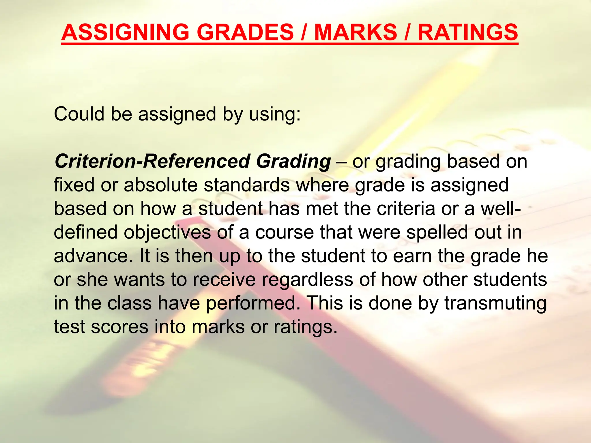 Could be assigned by using:
Criterion-Referenced Grading – or grading based on
fixed or absolute standards where grade is assigned
based on how a student has met the criteria or a well-
defined objectives of a course that were spelled out in
advance. It is then up to the student to earn the grade he
or she wants to receive regardless of how other students
in the class have performed. This is done by transmuting
test scores into marks or ratings.
ASSIGNING GRADES / MARKS / RATINGS
 