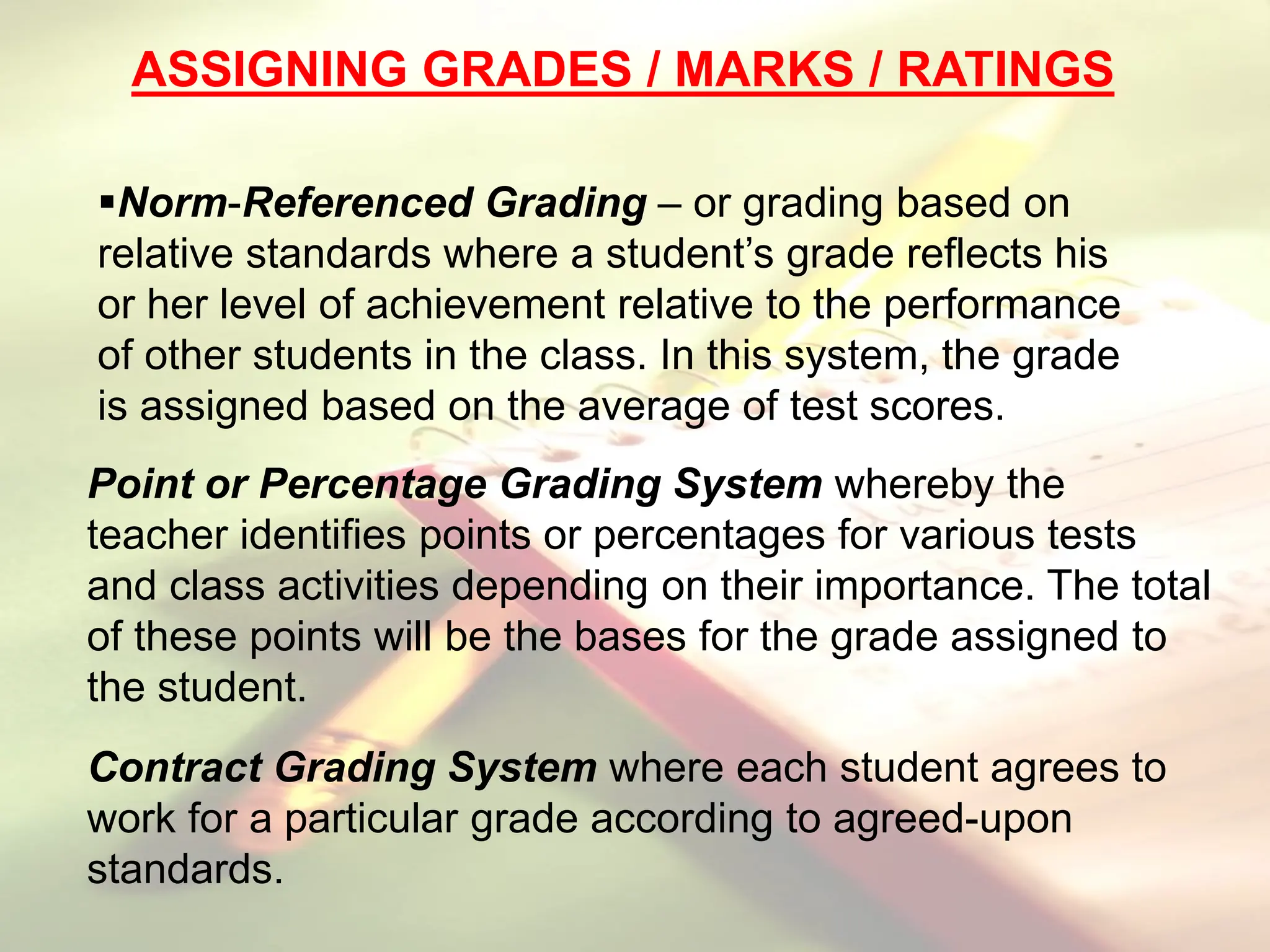 ASSIGNING GRADES / MARKS / RATINGS
Norm-Referenced Grading – or grading based on
relative standards where a student’s grade reflects his
or her level of achievement relative to the performance
of other students in the class. In this system, the grade
is assigned based on the average of test scores.
Point or Percentage Grading System whereby the
teacher identifies points or percentages for various tests
and class activities depending on their importance. The total
of these points will be the bases for the grade assigned to
the student.
Contract Grading System where each student agrees to
work for a particular grade according to agreed-upon
standards.
 