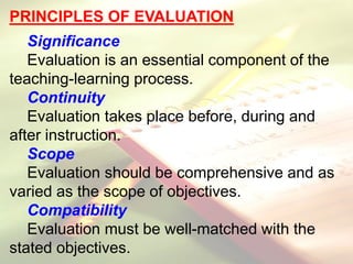 PRINCIPLES OF EVALUATION
Significance
Evaluation is an essential component of the
teaching-learning process.
Continuity
Evaluation takes place before, during and
after instruction.
Scope
Evaluation should be comprehensive and as
varied as the scope of objectives.
Compatibility
Evaluation must be well-matched with the
stated objectives.
 