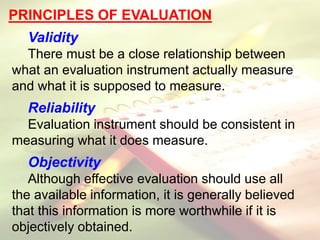 PRINCIPLES OF EVALUATION
Validity
There must be a close relationship between
what an evaluation instrument actually measure
and what it is supposed to measure.
Reliability
Evaluation instrument should be consistent in
measuring what it does measure.
Objectivity
Although effective evaluation should use all
the available information, it is generally believed
that this information is more worthwhile if it is
objectively obtained.
 