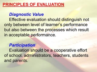 PRINCIPLES OF EVALUATION
Diagnostic Value
Effective evaluation should distinguish not
only between level of learner’s performance
but also between the processes which result
in acceptable performance.
Participation
Evaluation should be a cooperative effort
of school, administrators, teachers, students
and parents.
 