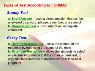 Types of Test According to FORMAT
Supply Test
a. Short Answer – uses a direct question that can be
answered by a word, phrase, a number, or a symbol
b. Completion Test – it consists of an incomplete
statement
Essay Test
a. Restricted Response – limits the content of the
response by restricting the scope of the topic
b. Extended Response – allows the students to select
any factual information that they think is pertinent, to
organize their answers in accordance with their best
judgment
 