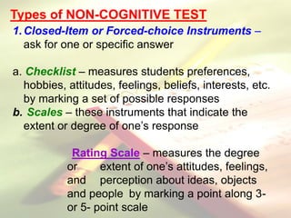 Types of NON-COGNITIVE TEST
1.Closed-Item or Forced-choice Instruments –
ask for one or specific answer
a. Checklist – measures students preferences,
hobbies, attitudes, feelings, beliefs, interests, etc.
by marking a set of possible responses
b. Scales – these instruments that indicate the
extent or degree of one’s response
Rating Scale – measures the degree
or extent of one’s attitudes, feelings,
and perception about ideas, objects
and people by marking a point along 3-
or 5- point scale
 