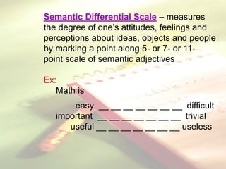 Semantic Differential Scale – measures
the degree of one’s attitudes, feelings and
perceptions about ideas, objects and people
by marking a point along 5- or 7- or 11-
point scale of semantic adjectives
Ex:
Math is
easy __ __ __ __ __ __ __ difficult
important __ __ __ __ __ __ __ trivial
useful __ __ __ __ __ __ __ useless
 