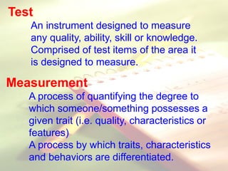 Test
An instrument designed to measure
any quality, ability, skill or knowledge.
Comprised of test items of the area it
is designed to measure.
Measurement
A process of quantifying the degree to
which someone/something possesses a
given trait (i.e. quality, characteristics or
features)
A process by which traits, characteristics
and behaviors are differentiated.
 