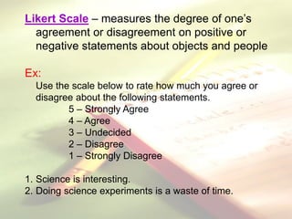 Likert Scale – measures the degree of one’s
agreement or disagreement on positive or
negative statements about objects and people
Ex:
Use the scale below to rate how much you agree or
disagree about the following statements.
5 – Strongly Agree
4 – Agree
3 – Undecided
2 – Disagree
1 – Strongly Disagree
1. Science is interesting.
2. Doing science experiments is a waste of time.
 