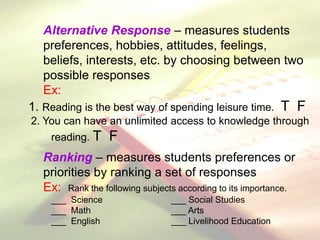 Alternative Response – measures students
preferences, hobbies, attitudes, feelings,
beliefs, interests, etc. by choosing between two
possible responses
Ex:
1. Reading is the best way of spending leisure time. T F
2. You can have an unlimited access to knowledge through
reading. T F
Ranking – measures students preferences or
priorities by ranking a set of responses
Ex: Rank the following subjects according to its importance.
___ Science ___ Social Studies
___ Math ___ Arts
___ English ___ Livelihood Education
 