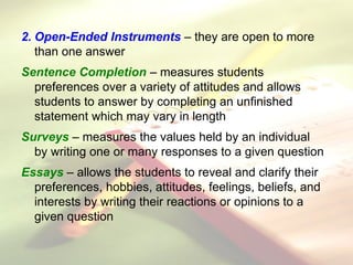2. Open-Ended Instruments – they are open to more
than one answer
Sentence Completion – measures students
preferences over a variety of attitudes and allows
students to answer by completing an unfinished
statement which may vary in length
Surveys – measures the values held by an individual
by writing one or many responses to a given question
Essays – allows the students to reveal and clarify their
preferences, hobbies, attitudes, feelings, beliefs, and
interests by writing their reactions or opinions to a
given question
 
