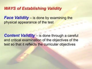 WAYS of Establishing Validity
Face Validity – is done by examining the
physical appearance of the test
Content Validity – is done through a careful
and critical examination of the objectives of the
test so that it reflects the curricular objectives
 