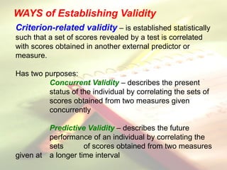 WAYS of Establishing Validity
Criterion-related validity – is established statistically
such that a set of scores revealed by a test is correlated
with scores obtained in another external predictor or
measure.
Has two purposes:
Concurrent Validity – describes the present
status of the individual by correlating the sets of
scores obtained from two measures given
concurrently
Predictive Validity – describes the future
performance of an individual by correlating the
sets of scores obtained from two measures
given at a longer time interval
 