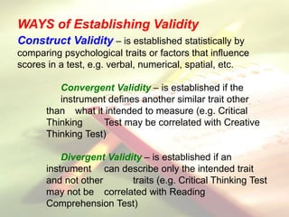 Construct Validity – is established statistically by
comparing psychological traits or factors that influence
scores in a test, e.g. verbal, numerical, spatial, etc.
Convergent Validity – is established if the
instrument defines another similar trait other
than what it intended to measure (e.g. Critical
Thinking Test may be correlated with Creative
Thinking Test)
Divergent Validity – is established if an
instrument can describe only the intended trait
and not other traits (e.g. Critical Thinking Test
may not be correlated with Reading
Comprehension Test)
WAYS of Establishing Validity
 