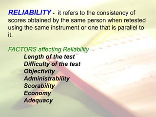 RELIABILITY - it refers to the consistency of
scores obtained by the same person when retested
using the same instrument or one that is parallel to
it.
FACTORS affecting Reliability
Length of the test
Difficulty of the test
Objectivity
Administrability
Scorability
Economy
Adequacy
 