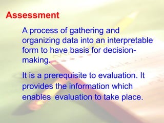 Assessment
A process of gathering and
organizing data into an interpretable
form to have basis for decision-
making.
It is a prerequisite to evaluation. It
provides the information which
enables evaluation to take place.
 