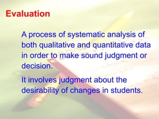 Evaluation
A process of systematic analysis of
both qualitative and quantitative data
in order to make sound judgment or
decision.
It involves judgment about the
desirability of changes in students.
 